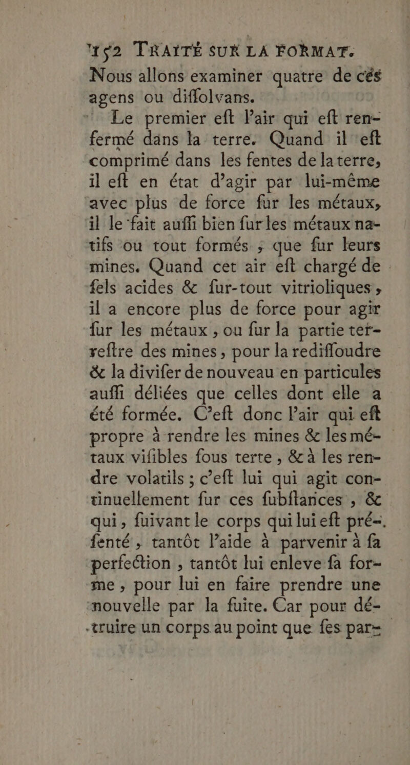 Nous allons examiner quatre de cés agens ou diffolvans. Le premier eft Pair qui eft ren- fermé dans la terre. Quand il eft comprimé dans les fentes de laterre, il eft en état d’agir par lui-même avec plus de force fur les métaux, il le fait auffi bien furles métaux na- tifs ou tout formés ; que fur leurs mines. Quand cet air eft chargé de : fels acides &amp; fur-tout vitrioliques , il a encore plus de force pour agir fur les métaux , ou fur la partie ter- reftre des mines, pour la redifloudre &amp; la divifer de nouveau en particules auffi déliées que celles dont elle a été formée. C’eft donc Pair qui eft propre à rendre les mines &amp; lesmé- taux vifibles fous terte , &amp; à les ren- dre volatils ; c’eft lui qui agit con- tinuellement fur ces fubftances , &amp; qui, fuivantle corps quiluieft pré. fenté , tantôt l’aide à parvenir à fa perfection , tantôt lui enleve fa for- me , pour lui en faire prendre une nouvelle par la fuite. Car pour dé- -truire un corps au point que fes par=