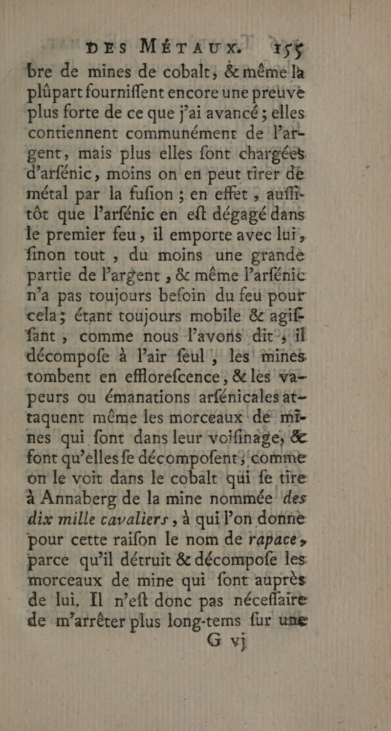 bre de mines de cobalt; &amp; même là plüpart fourniflent encore une preuve plus forte de ce que j'ai avancé ; elles contiennent communément de Var gent, mais plus elles font chargées. d’arfénic, moins on en peut tirer de métal par la fufion ; en effet , aufli- tôt que larfénic en eft dégagé dans Île premier feu, il emporte avec lui, finon tout , du moins une grande partie de Pargent ; &amp; même Parfénic n’a pas toujours befoin du feu pour cela; étant toujours mobile &amp;c agi£ fant , comme nous l’avoris dit; il décompofe à l’air feul , les mines tombent en efflorefcence, &amp;les va- peurs ou émanations arfénicales at- taquent même les morceaux dé mi- nes qui font dans leur voifinage, &amp; font qu’elles fe décompolent; comme on le voit dans le cobalt qui fe tire à Annaberg de la mine nommée ‘des dix mille cavaliers , à qui on donne pour cette raifon le nom de rapace, parce qu’il détruit &amp; décompofe les morceaux de mine qui font auprès de lui, fl n’eft donc pas néceflaire de m’arrêter plus long-tems fur une G v}