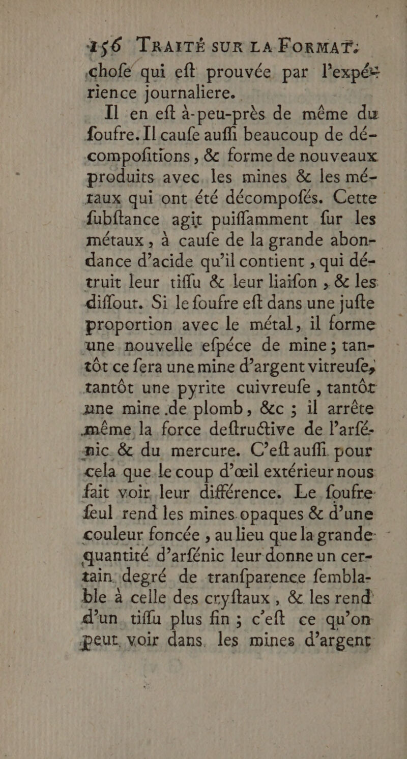 hofe qui eft prouvée par P'expés rience journaliere. Il en eft à-peu-près de même du foufre. Il caufe auffi beaucoup de dé- compofitions , &amp; forme de nouveaux produits avec les mines &amp; les mé taux qui ont.été décompofés. Cette fubftance agit puifflamment fur les métaux , à caufe de la grande abon- dance d’acide qu’il contient , qui dé- truit leur tiffu &amp; leur liaifon , &amp; les diflout. Si le foufre eft dans une jufte proportion avec le métal, il forme une nouvelle efpéce de mine; tan- tÔt ce fera une mine d'argent vitreufe, tantôt une pyrite cuivreufe , tantôt ane mine .de plomb, &amp;c ; il arrête même la force deftruétive de l’arfé- mic. &amp; du mercure. C’eft auf pour cela que. le coup d’œil extérieur nous fait voir leur différence. Le foufre- feul rend les mines.opaques &amp; d’une couleur foncée , au lieu que la grande: quantité d’arfénic leur donne un cer- tain. degré de tranfparence fembla- ble à celle des cryftaux , &amp; les rend dun. tiflu plus fin ; c’eft ce qu’on. peut, voir dans, les mines d’argent