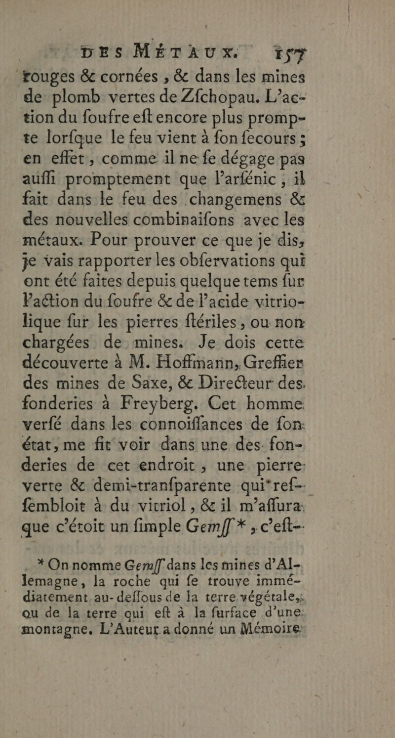 rouges &amp; cornées , &amp; dans les mines de plomb vertes de Zfchopau. L’ac- tion du foufre eft encore plus promp- te lorfque le feu vient à fon fecours ; en effet, comme il ne fe dégage pas aufll promptement que l’arfénic ; äk fait dans le feu des changemens &amp; des nouvelles combinaifons avec les métaux. Pour prouver ce que je dis, je vais rapporter les obfervations qui ont été faites depuis quelque terms fur Paétion du foufre &amp; de l’acide vitrio- lique fur les pierres flériles , ou non chargées de mines. Je dois cette découverte à M. Hoffmann, Grefñer des mines de Saxe, &amp; Directeur des. fonderies à Freyberg. Cet homme verfé dans les connoïffances de fon: état, me fit voir dans une des. fon- deries de cet endroit, une pierre: verte &amp; demi-tranfparente qui‘ref- fembloit à du vicriol , &amp; il m’aflura. que c’étoit un fimple Gemf * ; c’eft-- * On nomme Gem/f dans les mines d’AI-. lemagne, la roche qui fe trouve immé- diatement, au- deflous de la terre végétale.; ou de la terre qui eft à la furface d’une: montagne. L’Auteur a donné un Mémoire: :