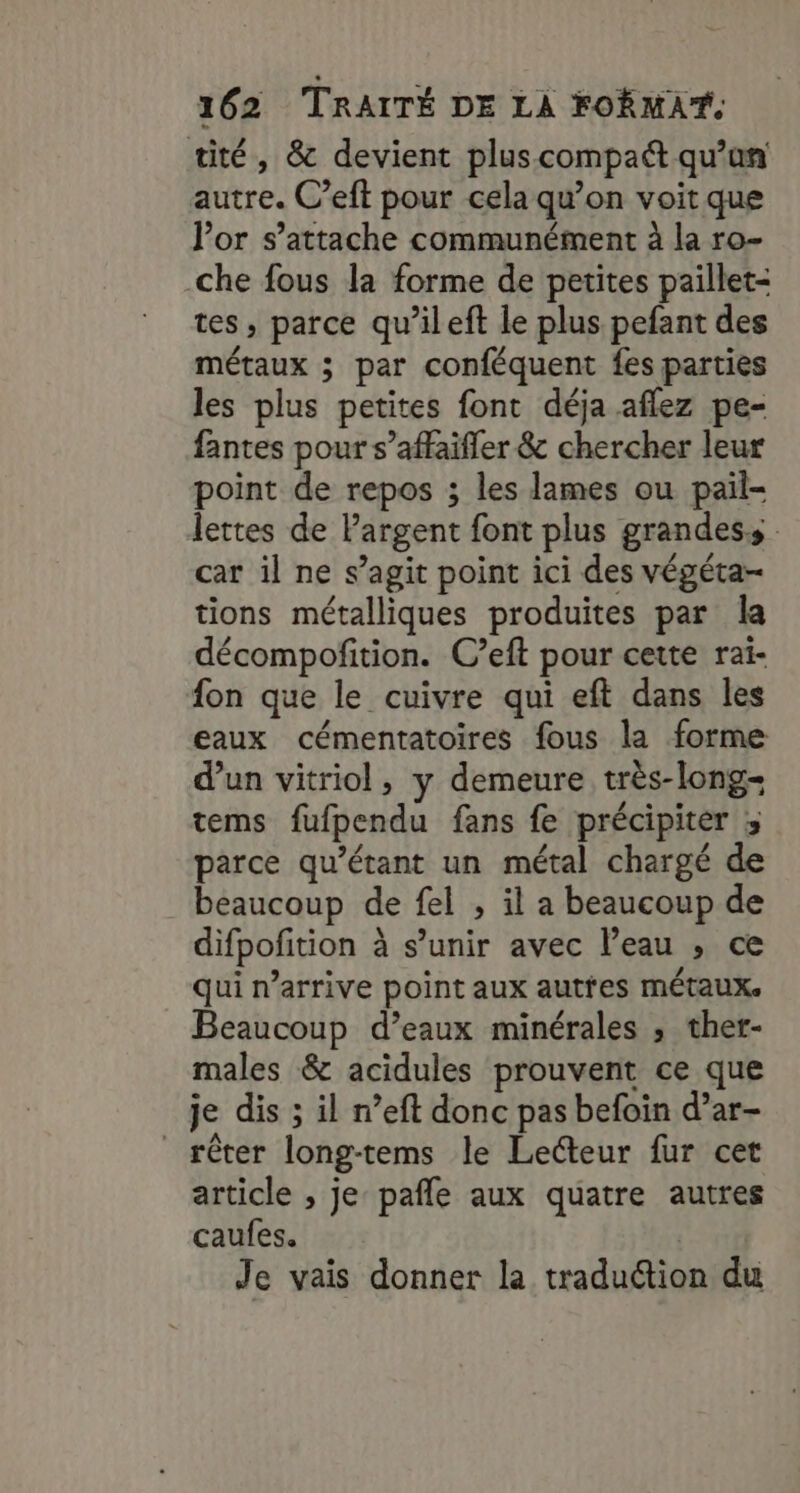 tité, &amp; devient plus compact qu’un autre. C’eft pour cela qu’on voit que lor s’attache communément à la ro- che fous la forme de petites paillet- tes , parce qu’ileft le plus pefant des métaux ; par conféquent fes parties les plus petites font déja aflez pe- fantes pour s’affaifler &amp; chercher leur point de repos ; les lames ou pail- lettes de Pargent font plus grandes : car il ne s’agit point ici des végéta- tions métalliques produites par la décompofition. C’eft pour cette raï- fon que le cuivre qui eft dans les eaux cémentatoires fous la forme d’un vitriol, y demeure très-long- tems fufpendu fans fe précipiter ; parce qu’étant un métal chargé de beaucoup de fel , il a beaucoup de difpofition à s’unir avec l’eau , ce qui n’arrive point aux autfes métaux. Beaucoup d’eaux minérales ; ther- males &amp; acidules prouvent ce que je dis ; il n’eft donc pas befoin d’ar- rêter long-tems le Lecteur fur cet article , je pale aux quatre autres caufes. | Je vais donner la traduction du