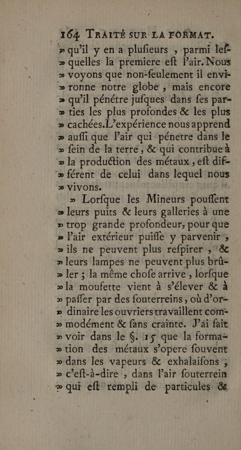 / 164 TRAITÉ SUR LA FORMAT. nquil yena plufieurs , parmi lef: &gt; quelles la premiere eft Pair. Nous + voyons que non‘feulement il envi- »ronne notre globe , maïs encore » qu’il pénétre jufques dans fes par= » ties les plus profondes &amp; les plus &gt;» cachées. L'expérience nous apprend &gt; aufli que Pair qui pénetre dans le fein de la terré, &amp; qui contribue à » la produttion des métaux , eft dif- ‘» férent de celui dans lequel nous æ VIVOnS. » Lorfque les Mineurs SE æ leurs puits &amp; leurs galleries à une »trop grande profondeur, pour que » l'air extérieur puifle y parvenir , » ils ne peuvent plus refpirer ,&amp; » leurs lampes ne peuvent plus brû- &gt; ler ; la même chofe arrive ; lorfque »la moufette vient à s'élever &amp; à &gt;» pafler par des fouterreins , où d’or- » dinaire les ouvrierstravaillent com- » modément &amp; fans craïnte. Jai fait » voir dans le $:1$ que la forma tion des métaux s’opere fouvent » dans les vapeurs &amp; exhalaifons ; » c’eft-a-dire ; dans l'air fouterrein -æ qui eft rempli de particules &amp; L , 9