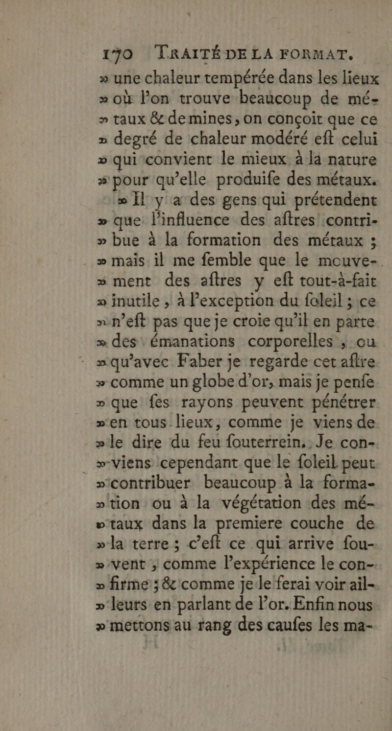 » une chaleur tempérée dans les lieux » où Pon trouve beaucoup de mé- » taux &amp; de mines, on conçoit que ce » degré de chaleur modéré eft celui » qui convient le mieux à la nature # pour qu’elle produife des métaux. »Ïl y à des gens qui prétendent » que: l'influence des aftres :contri- » bue à la formation des métaux ; . + mais il me femble que le mouve- s ment des aftres y eft tout-à-fait » inutile ; à l'exception du faleil ;1ce nn’eft pas que je croïe qu’il en parte = des émanations corporelles ; ou squ'avec Faber je regarde cet aftre + comme un globe d’or, mais je penfe » que fes rayons peuvent pénétrer sen tous lieux, comme je viens de »le dire du feu fouterrein, Je con- _ »-viens cependant que le foleil peut sicontribuer beaucoup à la forma- “tion ou à la végétation des mé- “taux dans la premiere couche de »la terre ; c’eft ce qui arrive fou- » Vent ; comme l’expérience le con-. » firme; &amp; comme jerle'ferai voir ail- »' leurs en parlant de l’or. Enfin nous + mettons au rang des caufes les ma-