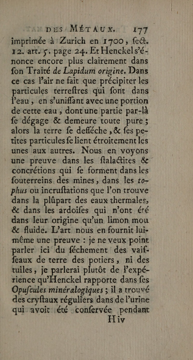 imprimée à : Zurich en 1700, fect. 12. art.5. page 24. Et Henckels’é- nonce encore plus clairement dans fon Traité de Lapidum origine. Dans ce cas l’air ne fait que précipiter les particules terreftres qui font dans l’eau, en s’uniffant avec une portion de cette eau, dont'une partie par-là fe dégage &amp; demeure toute pure; alors la terre fe deféche , &amp; fes pe- tites particules fe lient étroitement les unes aux autres. Nous en voyons une preuve dans les ftalactites &amp; concrétions qui fe forment dans les fouterreins. des mines, dans les 10- phus ou incruftations que l’on trouve dans la plüpart des eaux thermales, &amp; dans les ardoïfes qui n’ont été dans leur origine qu’un limon mou &amp; fluide. L’art nous en fournit lui- même une preuve : je ne veux point parler ici du féchement des vaif- feaux de terre des potiers, ni des tuiles, je parlerai plutôt de Pexpé- rience AT amie! rapporte dans fes Opuftules minéralogiques ; il a trouvé des cryftaux réguliers dans de l’urine qui avoit été: dt” pendant iv