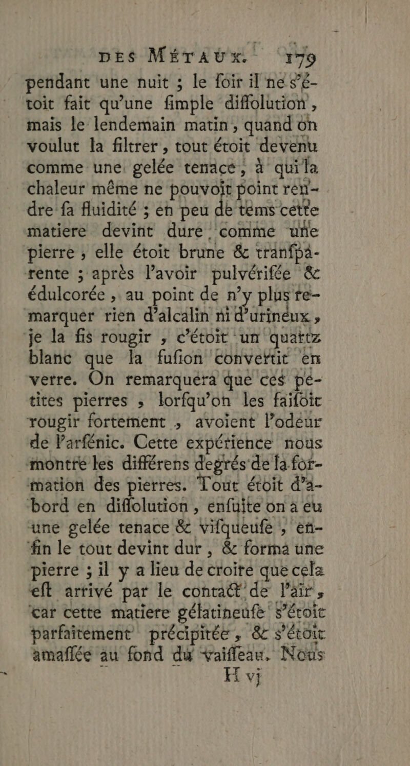 pendant une nuit ; le foir il ne s’é- toit fait qu’une fimple diflolution , mais le lendemain matin, quand on voulut la filtrer , tout étroit devenu comme une: gelée tenace, à quila chaleur même ne pouvoït point ren- dre fa fluidité ; eh peu de tems cétte matiere devint dure comme une pierre ; elle étoit brune &amp; tranfpa- rente ; après lavoir pulvérifée &amp; édulcorée ; au point de n’y plus re- marquer rien d’alcalin ni d’urinéux, je la fis rougir , c’étoit un quattz blanc que la fufion convertit en verre. On remarquera que cés pe- tites pierres ; lorfqu’on les faifoic rougir fortement ; avoient l’odéur de Varfénic. Cette expérience nous montré les différens degrés de fa for- mation des pierres. Tout étoit d’a- bord en diflolution , enfuite on à eu une gelée tenace &amp; vifqueufe , en- #in le tout devint dur , &amp; forma une pierre ; il y a lieu de croire que cela eft arrivé par le contrat de l'air, tar cette matiere gélatineufe s’éroic parfaitément précipitée , &amp;c s’étoic amañflée au fond dy vaifleau, Nous