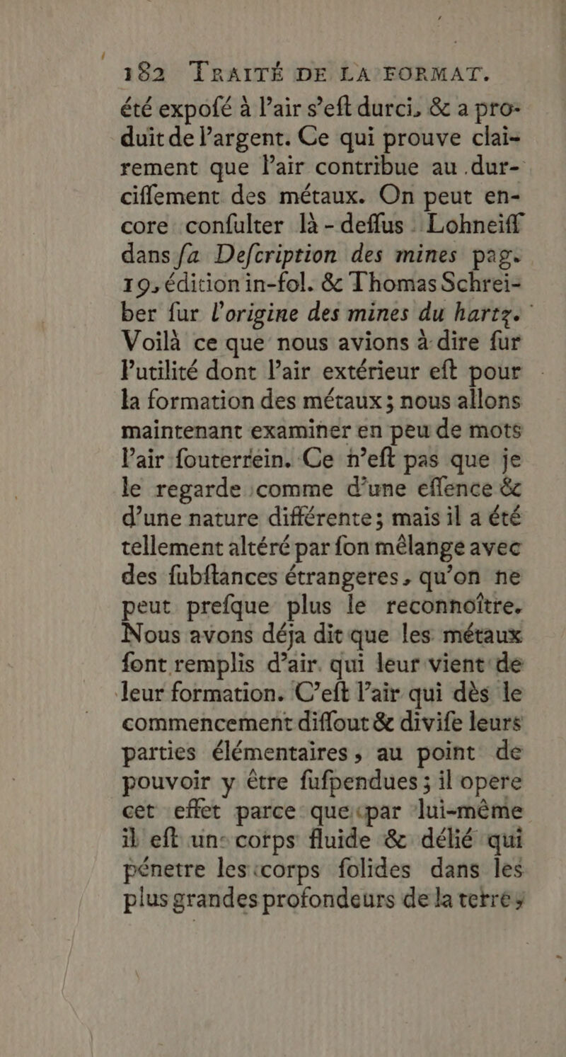 été expofé à l'air s’eft durci, &amp; a pro- duit de argent. Ce qui prouve clai- rement que Pair contribue au .dur- ciflement des métaux. On peut en- core confulter là -defflus Lohneiff dans fa Defcription des mines pag. 19, édition in-fol. &amp; Thomas Schrei- ber fur l’origine des mines du hartze Voilà ce que nous avions à dire fur Puatilité dont l'air extérieur eft pour la formation des métaux; nous allons maintenant examiner en peu de mots l'air fouterrein. Ce n’eft pas que je le regarde comme d’une eflence &amp; d’une nature différente ; mais il a été tellement altéré par fon mêlange avec des fubftances étrangeres, qu’on ne peut prefque plus le reconnoître. Nous avons déja ditque les métaux font remplis d’air. qui leur vient:de leur formation. C’eft l’air qui dès le commencement diflout &amp; divife leurs parties élémentaires, au point de pouvoir y être fufpendues ; il opere cet effet parce quepar lui-même il eft un: corps fluide &amp; délié qui pénetre lesicorps folides dans les plus grandes profondeurs de la terre;