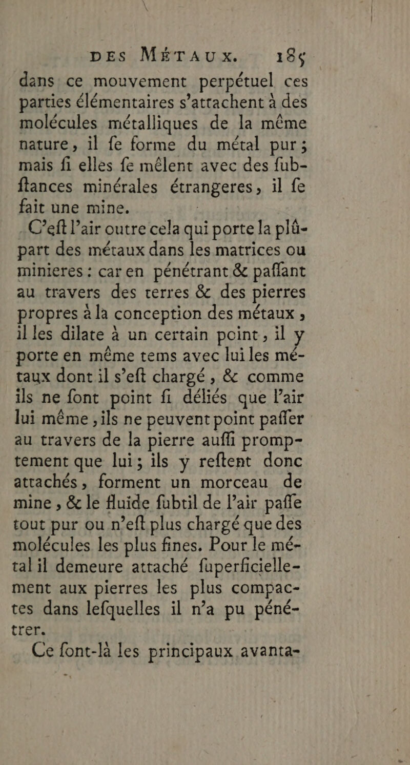 dans ce mouvement perpétuel ces parties élémentaires s’attachent à des molécules métalliques de la même nature, il fe forme du métal pur; mais fi elles fe mêlent avec des fub- ftances minérales étrangeres, il fe fait une mine. | -C’eft l’air outre cela qui porte la plû- part des métaux dans les matrices ou minieres : caren pénétrant &amp; pañlant au travers des rerres &amp; des pierres propres à la conception des métaux ; il les dilate à un certain point, il y porte en même tems avec luiles mé- taux dont il s’eft chargé , &amp; comme ils ne font point fi déliés que Pair lui même , ils ne peuvent point pañler au travers de la pierre aufli promp- tement que lui; ils y reftent donc attachés, forment un morceau de mine , &amp; le fluide fubril de l’air pañle tout pur ou n’eft plus chargé que des molécules les plus fines. Pour le mé- tal il demeure attaché fuperfcielle- ment aux pierres les plus compac- tes dans lefquelles il n’a pu péné- trer. Ce font-la les principaux avanta-