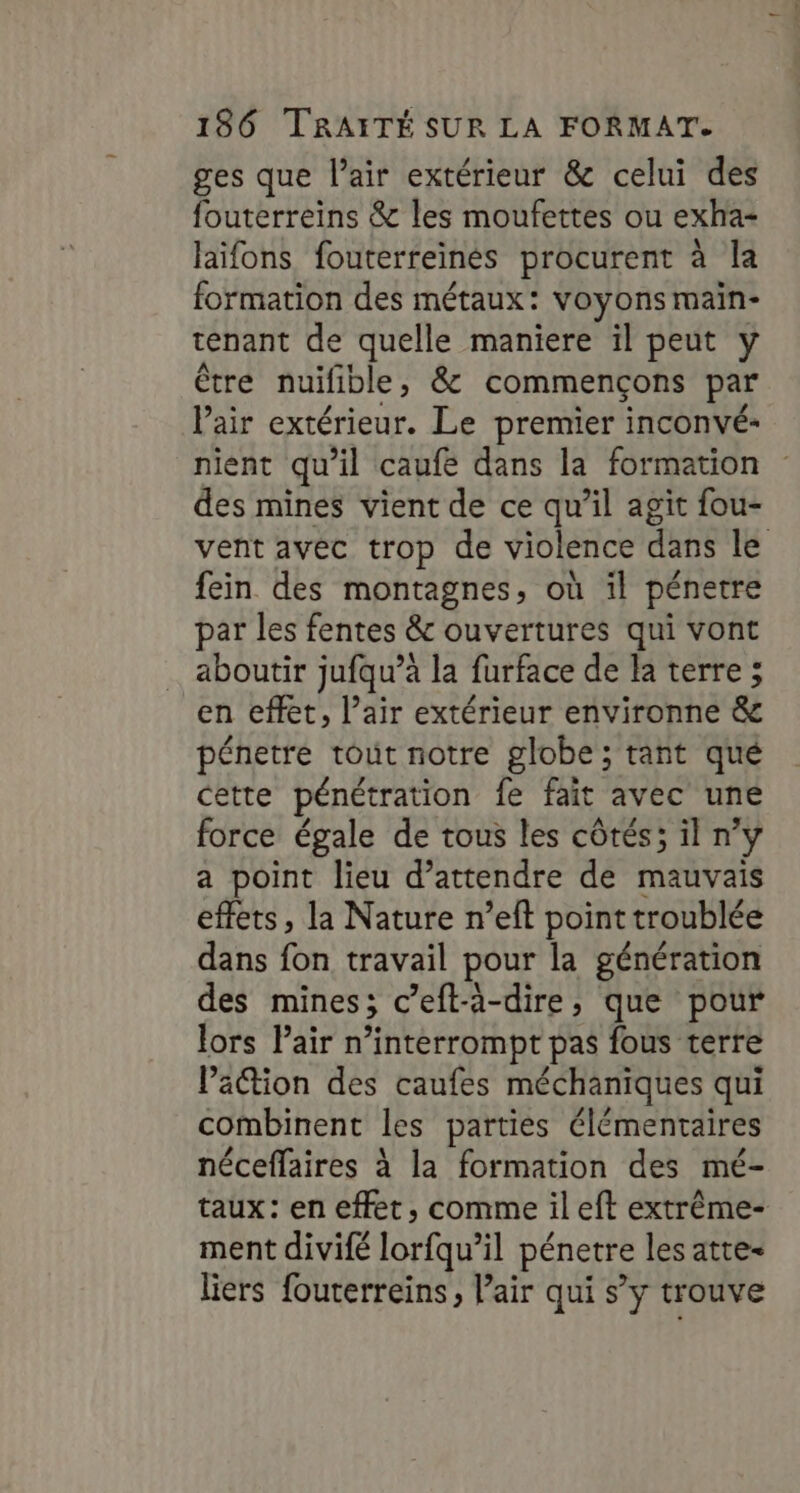 ges que l’air extérieur &amp; celui des fouterreins &amp; les moufettes ou exha- laïifons fouterreinés procurent à la formation des métaux: voyons main- tenant de quelle maniere il peut y être nuifible, &amp; commençons par Pair extérieur. Le premier inconvé- nient qu’il caufe dans la formation des mines vient de ce qu’il agit fou- vent avec trop de violence dans le fein des montagnes, où il pénetre par les fentes &amp; ouvertures qui vont aboutir jufqu’à la furface de la terre ; en effet, l’air extérieur environne &amp; pénetre tout notre globe; tant qué cette pénétration fe fait avec une force égale de tous les côtés; il n'y a point lieu d’attendre de mauvais effets, la Nature n’eft point troublée dans fon travail pour la génération des mines; c’eft-à-dire, que pour lors Pair n’interrompt pas fous terre Pation des caufes méchaniques qui combinent les parties élémentaires néceffaires à la formation des mé- taux: en effet, comme il eft extrême- ment divifé lorfqu’il pénetre les atte- liers fouterreins, l'air qui s’y trouve