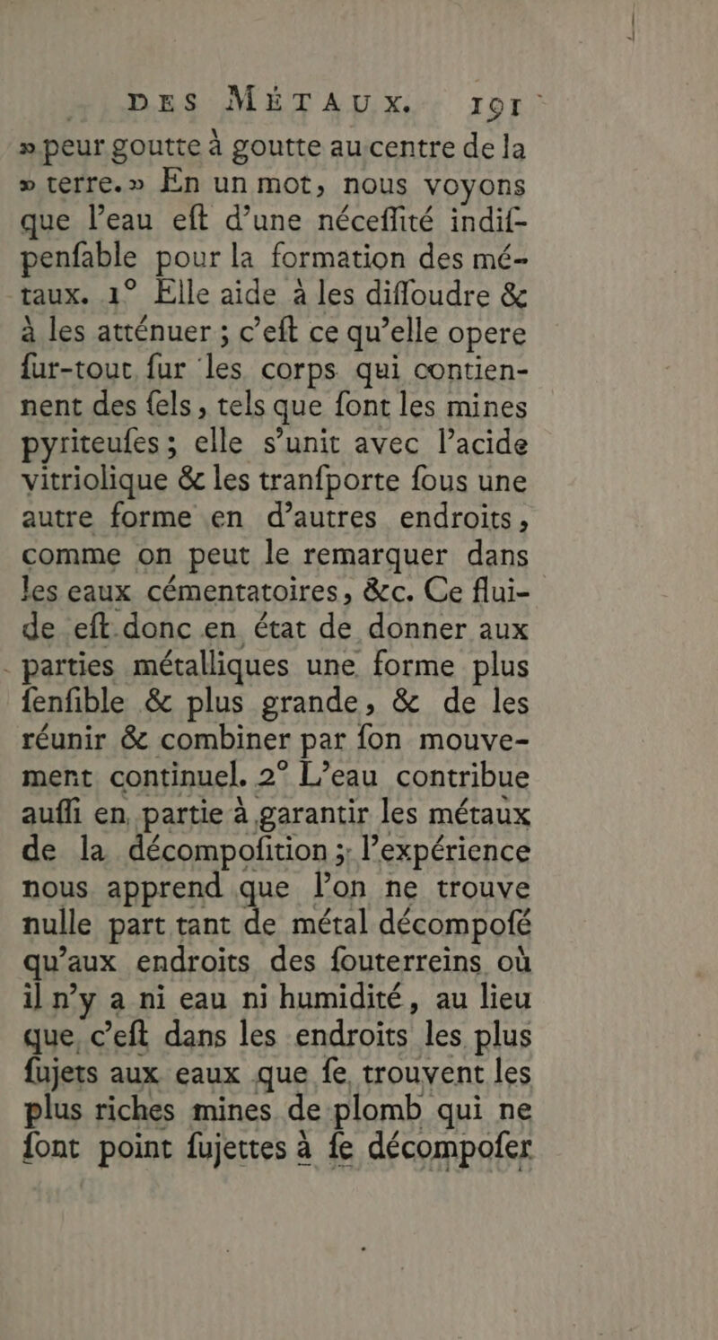 RSS METALUNX,. Tor » peur goutte à goutte aucentre de la » terre.» En un mot, nous voyons que l’eau eft d’une nécefité indif- nine pour la formation des mé- taux. ° Elle aide à les difloudre &amp; à les atténuer ; c'eft ce qu’elle opere far-tour fur les corps qui contien- nent des {els , tels que font les mines pyriteules ; elle s’unit avec l’acide vitriolique &amp; les tranfporte fous une autre forme en d’autres endroits, comme on peut le remarquer dans les eaux cémentatoires, &amp;c. Ce flui- de eft donc en état de donner aux parties métalliques une forme plus fenfible &amp; plus grande, &amp; de les réunir &amp; combiner par fon mouve- ment continuel. 2° L’eau contribue aufli en, partie à garantir les métaux de la décompofition ;; l'expérience nous apprend que lon ne trouve nulle part tant + métal décompofé qu'aux endroits des fouterreins où il n’y a ni eau ni humidité, au lieu que, c’eft dans les endroits les plus fujets aux eaux que fe trouvent les plus riches mines de plomb qui ne {ont point fujetes à fe décompofer