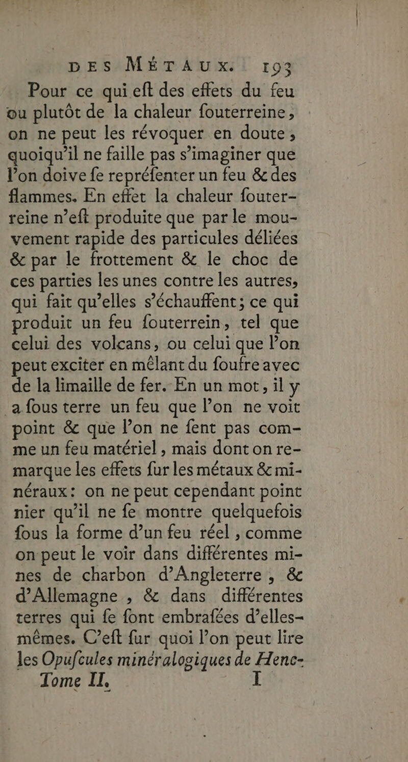 Pour ce quieft des effets du feu ou plutôt de la chaleur fouterreine, on ne peut les révoquer en doute, quoiqu'il ne faille pas s’imaginer que l’on doive fe repréfenter un feu &amp; des flammes. En effet la chaleur fouter- reine n’eft produite que par le mou- vement rapide des particules déliées &amp; par le frottement &amp; le choc de ces parties les unes contre les autres, qui fait qu’elles s’échauffent; ce qui produit un feu fouterrein, tel que celui des volcans, ou celui que lon peut exciter en mêlant du foufre avec de la limaille de fer. En un mot, il y a fous terre un feu que l’on ne voit point &amp; que l’on ne fent pas com- me un feu matériel , mais donton re- marque les effets fur les métaux &amp; mi- néraux: on ne peut cependant point nier qu’il ne fe montre quelquefois fous la forme d’un feu réel , comme on peut le voir dans différentes mi- nes de charbon d'Angleterre , &amp; d'Allemagne , &amp; dans différentes terres qui fe font embrafées d’elles- mêmes. C’eft fur quoi l’on peut lire les Opufcules minéralogiques de Henc- Tome II,