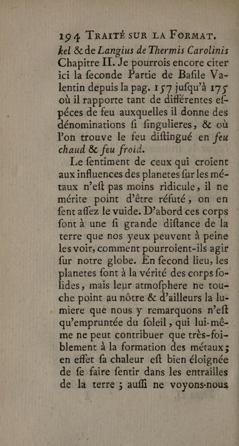 kel &amp; de Langius de Thermis Carolinis Chapitre IL. Je pourrois encore citer ici la feconde Partie de Bafile Va- lentin depuis la pag. 1 57 jufqu’à 175 où il rapporte tant de différentes ef- péces de feu auxquelles il donne des dénominations fi fingulieres, &amp; où Von trouve le feu diftingué en feu chaud &amp; feu froid. | Le fentiment de ceux qui croient: aux influences des planetes fur les mé- taux n’eft pas moins ridicule, il ne mérite point d’être réfuté, on en {ent aflez le vuide. D’abord ces corps font à une fi grande diftance de la terre que nos yeux peuvent à peine les voir, comment pourroient-ils agir fur notre globe. En fecond lieu, les planetes font à la vérité des corps fo- lides, maïs leur atmofphere ne tou- che point au nôtre &amp; d’ailleurs la lu- . miere que nous y remarquons n’eft qu’empruntée du foleil , qui lui-mê- me ne peut contribuer que très-foi- : blement à la formation des métaux; en effet fa chaleur eft bien éloignée de fe faire fentir dans les entrailles de la terre ; aufli ne voyons-nous