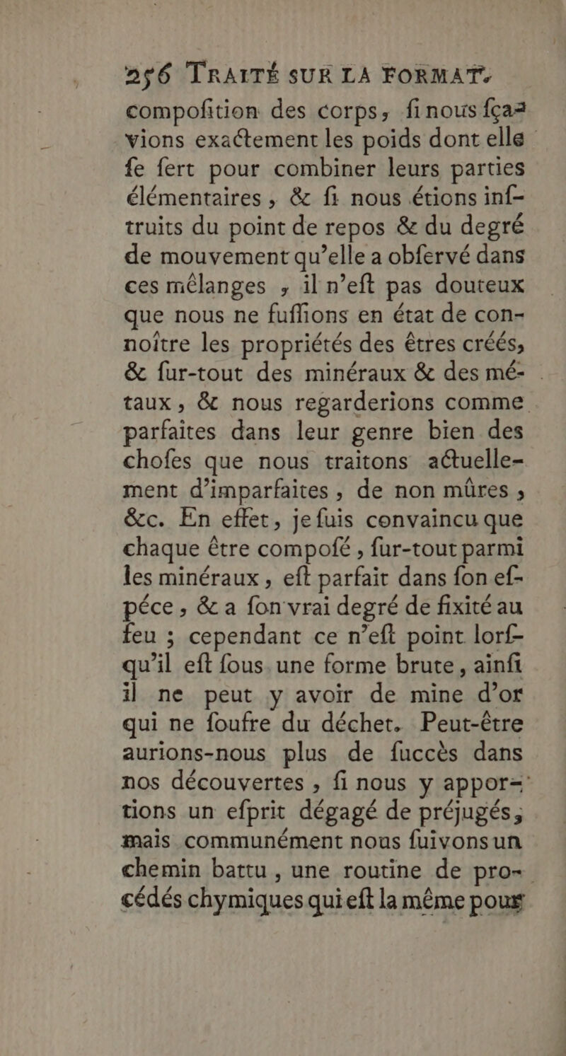 compofition des corps, finouis fçaz vions exactement les poids dont elle fe fert pour combiner leurs parties élémentaires , &amp; fi nous étions inf- truits du point de repos &amp; du degré de mouvement qu’elle a obfervé dans ces mélanges , il n’eft pas douteux que nous ne fuflions en état de con- noître les propriétés des êtres créés, &amp; fur-tout des minéraux &amp; des mé- . taux, &amp; nous regarderions comme parfaites dans leur genre bien des chofes que nous traitons actuelle- ment d’imparfaites , de non mûres ; &amp;c. En effet, jefuis convaincu que chaque être compofé , fur-tout parmi les minéraux, eft parfait dans fon ef- péce, &amp; a fon vrai degré de fixité au feu ; cependant ce n’eft point lorf- qu’il eft fous. une forme brute, aïnfi il ne peut y avoir de mine d’or qui ne foufre du déchet. Peut-être aurions-nous plus de fuccès dans nos découvertes , fi nous y appor= tions un efprit dégagé de préjugés, mais communément nous fuivonsun chemin battu , une routine de pro- cédés chymiques quieft la même poux
