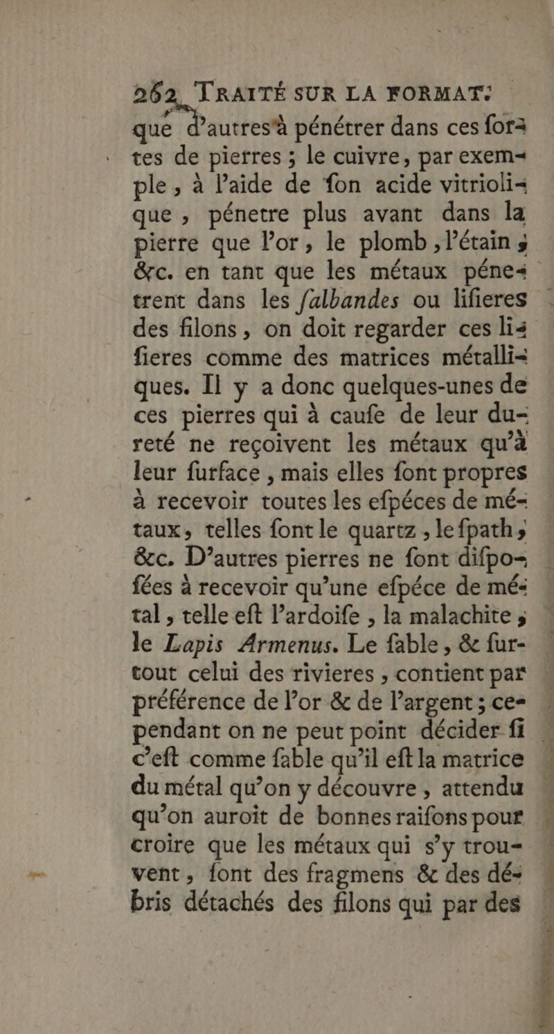 Egg DIE pénétrer dans ces fora tes de pierres ; le cuivre, par exem= ple , à laide de fon acide vitrioli= que , pénetre plus avant dans la pierre que l'or, le plomb ,létains trent dans les falbandes ou lifieres des filons, on doit regarder ces li4 fieres comme des matrices métalli= ques. Il y a donc quelques-unes de ces pierres qui à caufe de leur du- reté ne reçoivent les métaux qu’à leur furface , mais elles font propres à recevoir toutes les efpéces de mé- taux, telles font le quartz , lefpath» &amp;c. D’autres pierres ne font difpo- fées à recevoir qu’une efpéce de mé« tal , telle eft l’ardoife , la malachite ; le Lapis Armenus. Le fable, &amp; fur- tout celui des rivieres , contient par préférence de l’or &amp; de l’argent ; ce- pendant on ne peut point décider fi c’eft comme fable qu’il eft la matrice du métal qu’on y découvre , attendu qu’on auroit de bonnesraifons pour croire que les métaux qui s’y trou= vent, font des fragmens &amp; des dé- bris détachés des filons qui par des