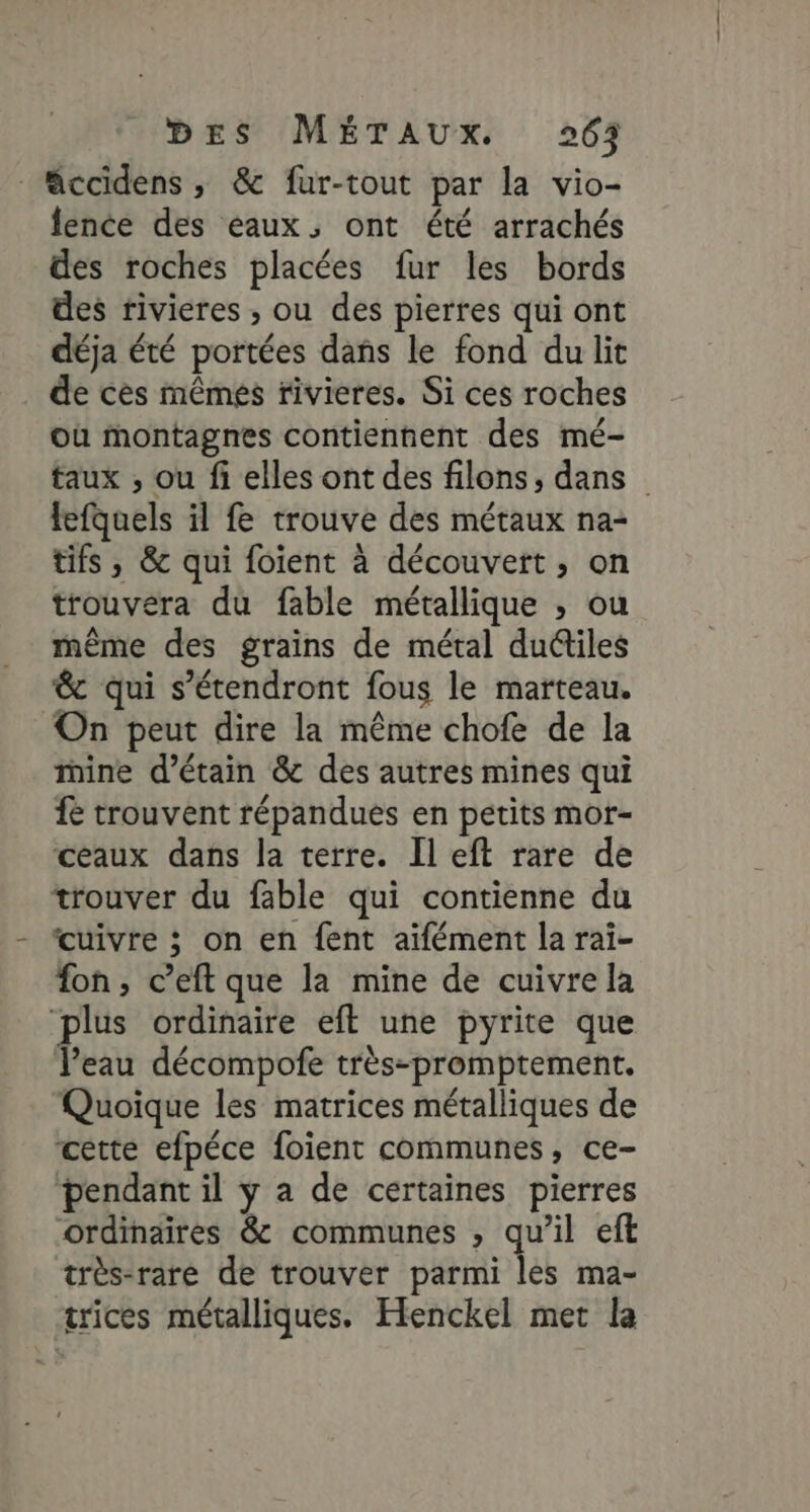 ccidens, &amp; fur-tout par la vio- fence des eaux, ont été arrachés des roches placées fur les bords des rivieres ; ou des pierres qui ont déja été portées dans le fond du lit de cès mêmes rivieres. Si ces roches où montagnes contiennent des mé- taux , ou fi elles ont des filons, dans fefquels il fe trouve des métaux na- tifs , &amp; qui foient à découvert, on trouvera du fable métallique ; ou même des grains de métal dudiles &amp; qui s’étendront fous le marteau. On peut dire la même chofe de la ine d’étain &amp; des autres mines qui fe trouvent répandues en petits mor- ceaux dans la terre. Il eft rare de trouver du fable qui contienne du cuivre ; on en {ent aïfément la rai- fon, c’eft que la mine de cuivre la ‘plus ordinaire eft une pyrite que Peau décompofe très-promptement. Quoique les matrices métalliques de cette efpéce foient communes, ce- pendant il y a de certaines pierres ordinaires &amp; communes , qu’il eft très-rare de trouver parmi les ma- trices métalliques. Henckel met la