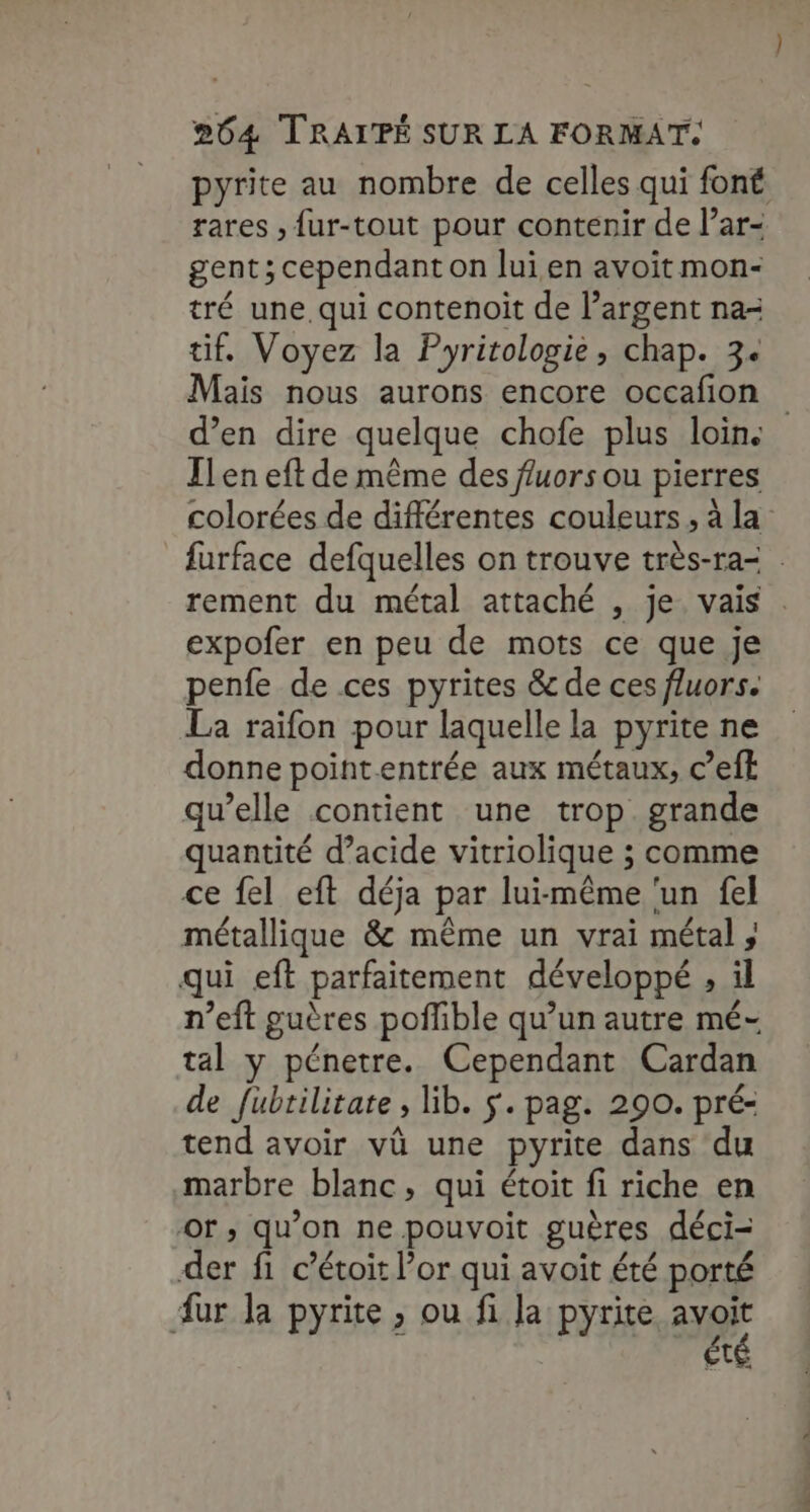 pyrite au nombre de celles qui font rares , {ur-tout pour contenir de l’ar- gent; cependant on lui.en avoit mon- tré une qui contenoit de l’argent na- tif. Voyez la Pyrirologie, chap. 3+ Mais nous aurons encore occafion d’en dire quelque chofe plus loin. Ilen eft de même des fuors ou pierres colorées de différentes couleurs, à la furface defquelles on trouve très-ra= . rement du métal attaché , je. vais . expofer en peu de mots ce que je penfe de ces pyrites &amp; de ces fluors. La raifon pour laquelle la pyrite ne donne pointentrée aux métaux, c’efk qu’elle contient une trop grande quantité d’acide vitriolique ; comme ce fel eft déja par lui-même ‘un fel métallique &amp; même un vrai métal , qui eft parfaitement développé , il n’eft guères poflible qu’un autre mé- tal y pénetre. Cependant Cardan de fubtilitate , lib. $. pag. 290. pré- tend avoir vû une pyrite dans du marbre blanc, qui étoit fi riche en or; qu’on ne pouvoit guères déci- der fi c’étoit l’or qui avoit été porté ur la pyrite ; ou fi la pyrite. a t