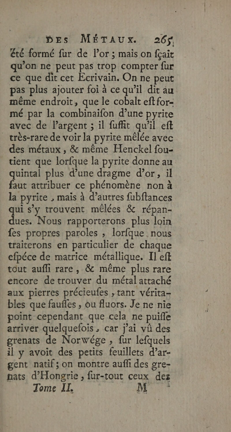 Eté formé fur de lor ; mais on fçait qu’on ne peut pas trop compter fur ce que dit cet Ecrivain. On ne peut pas plus ajouter foi à ce qu’il dit au même endroit, que le cobalt eftfor- mé par la combinaifon d’une pyrite avec de largent ; il fuffit qu’il eft très-rare de voir la pyrite mêlée avec des métaux , &amp; même Henckel fou- tient que lorfque la pyrite donne au quintal plus d’une dragme d’or, il faut attribuer ce phénomène non à la pyrice ; mais à d’autres fubftances qui s’y trouvent méêlées &amp; répan- dues. Nous rapporterons plus loin fes propres paroles , lorfque nous traiterons en particulier de chaque efpéce de matrice métallique. Il eft tout aufli rare, &amp; même plus rare encore detrouver du métal attaché aux pierres précieufes ,tant vérita- bles que fauñles , ou fluors. Je ne nie point cependant que cela ne puifle arriver quelquefois , car j’ai vû des grenats de Norwége , fur lefquels al y avoit des petits feuillets d’ar- gent natif; on montre auff des gre- pats d'Hongrie, fur-tout ceux des Tome II. li: Eté