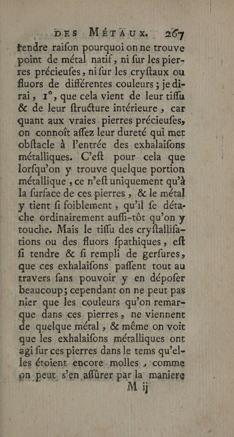 Fendre raifon pourquoi on ne trouve point de métal natif, ni fur les pier- res précieufes , nifur les cryftaux ou fluors de différentes couleurs ; je di- rai, 1°, que cela vient de leur tiflu &amp; de leur ftrutture intérieure, car quant aux vraies. pierres précieufess on connoît affez leur dureté qui met obftacle à l’entrée des exhalaifons métalliques. C’eft pour cela que lorfqwon y trouve quelque portion métallique , ce n’eft uniquement qu’à la furface de ces pierres , &amp;c le métal y tient fi foiblement , qu’il fe déta- che ordinairement aufli-tôt qu’on touche. Mais le tiflu des cryftallifa- tions ou des fluors fpathiques, eft fi tendre &amp; fi rempli de gerfures» que ces exhalaïfons pafñlent tout au travers fans pouvoir y en dépofer beaucoup; cependant on ne peut pas nier que les couleurs qu’on remar- que dans ces. pierres, ne viennent de quelque métal , &amp; même on voit que les exhalaifons métalliques ont agi fur ces pierres dans le tems qu’el- les étoient encore.molles ; comme on peut. s’en aflürer par la maniere