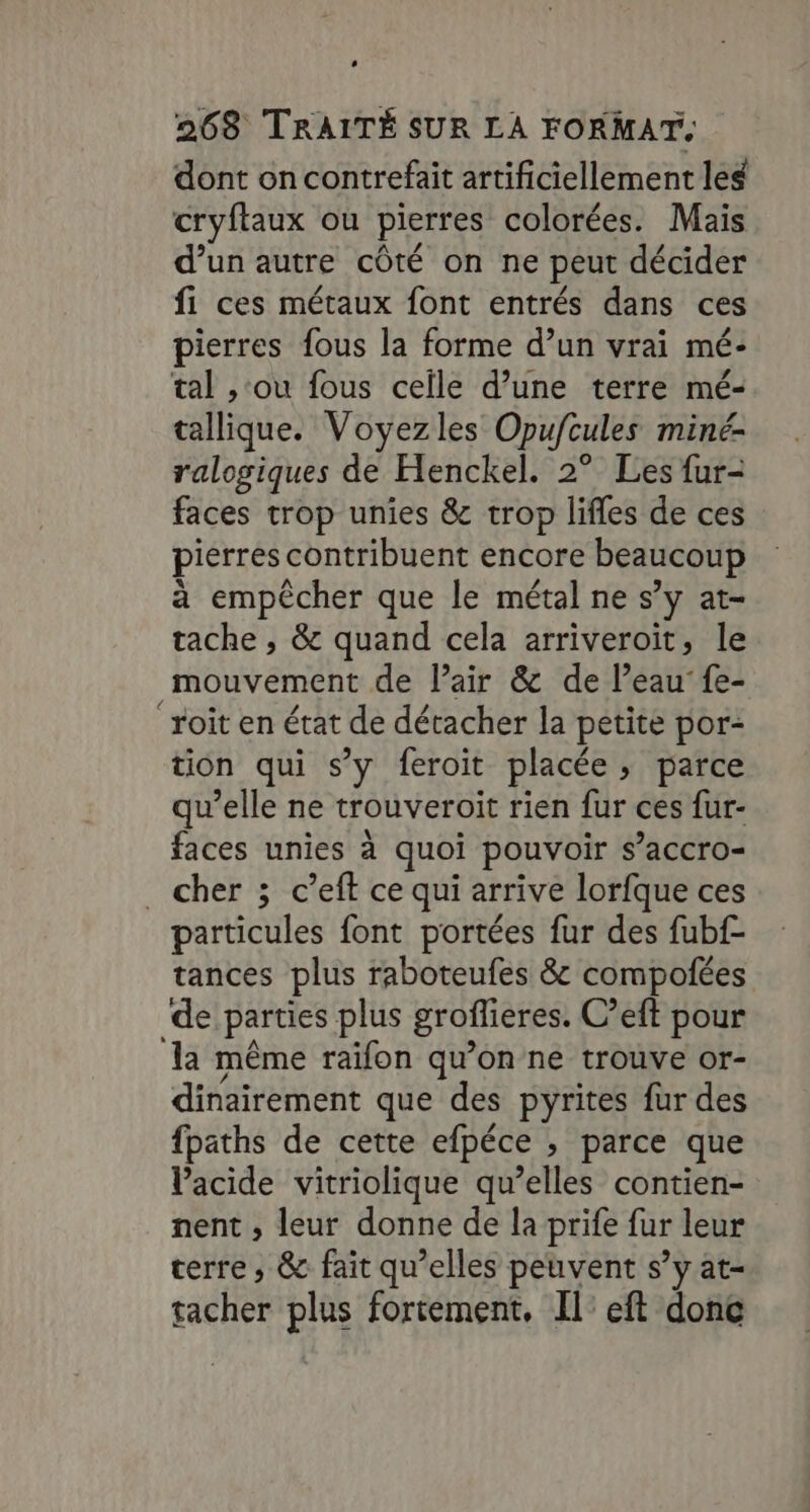 dont on contrefait artificiellement leg cryftaux ou pierres colorées. Mais d’un autre côté on ne peut décider fi ces métaux font entrés dans ces pierres fous la forme d’un vrai mé- tal ,‘ou fous celle d’une terre mé- tallique. Voyezles Opufcules miné- ralogiques de Henckel. 2° Les fur- faces trop unies &amp; trop lifles de ces pierres contribuent encore beaucoup à empêcher que le métal ne s’y at- tache , &amp; quand cela arriveroït, le mouvement de Pair &amp; de l’eau’ fe- Toit en état de détacher la petite por- tion qui s’y feroit placée, parce qu’elle ne trouveroit rien fur ces fur- faces unies à quoi pouvoir $’accro- . cher ; c’eft ce qui arrive lorfque ces particules font portées fur des fubf- tances plus raboteufes &amp; compofées de parties plus groflieres. C’eft pour la même raïfon qu’on ne trouve or- dinairement que des pyrites fur des fpaths de cette efpéce » parce que Vacide vitriolique qu’elles contien- nent ; leur donne de la prife fur leur terre, &amp; fait qu’elles peuvent s’y at- tacher plus fortement, Il’ eft donc