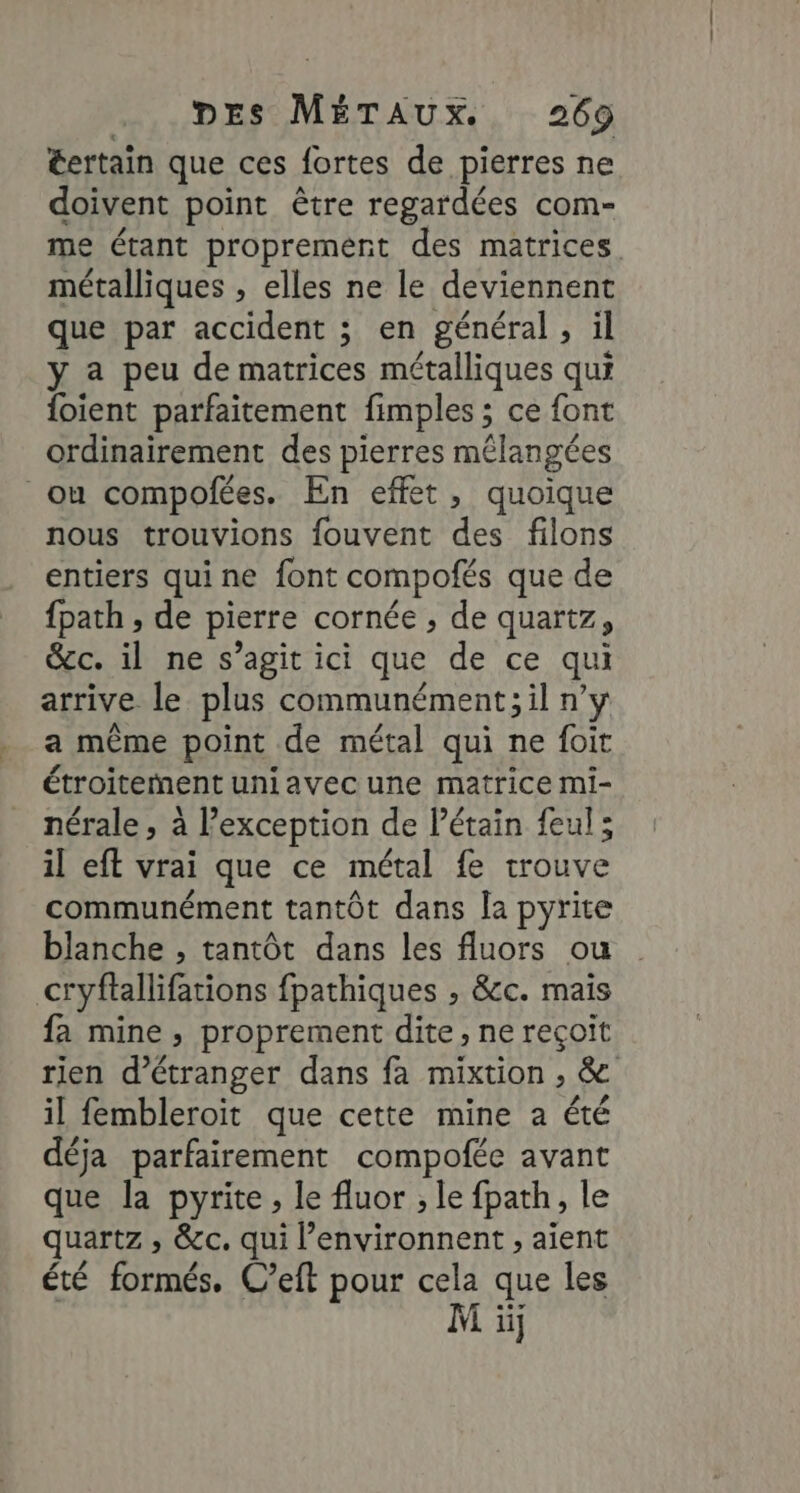 €ertain que ces fortes de pierres ne doivent point être regardées com- me étant proprement des matrices métalliques , elles ne le deviennent que par accident ; en général, il y a peu de matrices métalliques qui {oient parfaitement fimples ; ce font ordinairement des pierres mélangées ou compofées. En effet, quoique nous trouvions fouvent des filons entiers quine font compofés que de fpath , de pierre cornée , de quartz, &amp;c. il ne s’agit ici que de ce qui arrive le plus communément; il n’y a même point de métal qui ne foit étroitement uniavec une matrice mi- nérale, à exception de létain feul; il eff vrai que ce métal fe trouve communément tantôt dans la pyrite blanche , tantôt dans les fluors ou cryftallifations fpathiques , &amp;c. mais fa mine , proprement dite, ne reçoit rien d’étranger dans fa mixtion , &amp; il fembleroit que cette mine a été déja parfairement compofée avant que la pyrite , le fluor ; le fpath, le quartz , &amp;c. qui l’environnent , aient été formés. C’eft pour cela que les