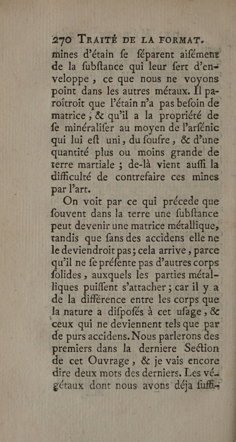 mines d’étain fe féparent aïfément de la fubftance qui leur fert d’ens veloppe ; ce que nous ne voyons point dans les autres métaux. Il pa- roïîtroit que Pétain n’a pas befoin de matrice ; &amp; qu’il a la propriété de fe minéralifer au moyen de l’arfénic qui lui eft uni, dufoufre, &amp; d’une quantité plus ou moins grande de terre martiale ; de-là vient aufli la difficulté de contrefaire ces mines par Part. On voit par ce qui précede que fouvent dans la terre une fubftance peut devenir une matrice métallique, tandis que fans des accidens elle ne le deviendroït pas; cela arrive , parce qu’il ne fe préfente pas d’autres corps folides ; auxquels les parties métal- liques puiflent s’attacher ; car il y a de la différence entre les corps que Ja nature à difpofés à cet ufage , &amp; ceux qui ne deviennent tels que par de purs accidens. Nous parlerons des premiers dans la derniere Section de cet Ouvrage, &amp; je vais encore dire deux mots des derniers. Les vés gétaux dont nous avons déja fuffi=