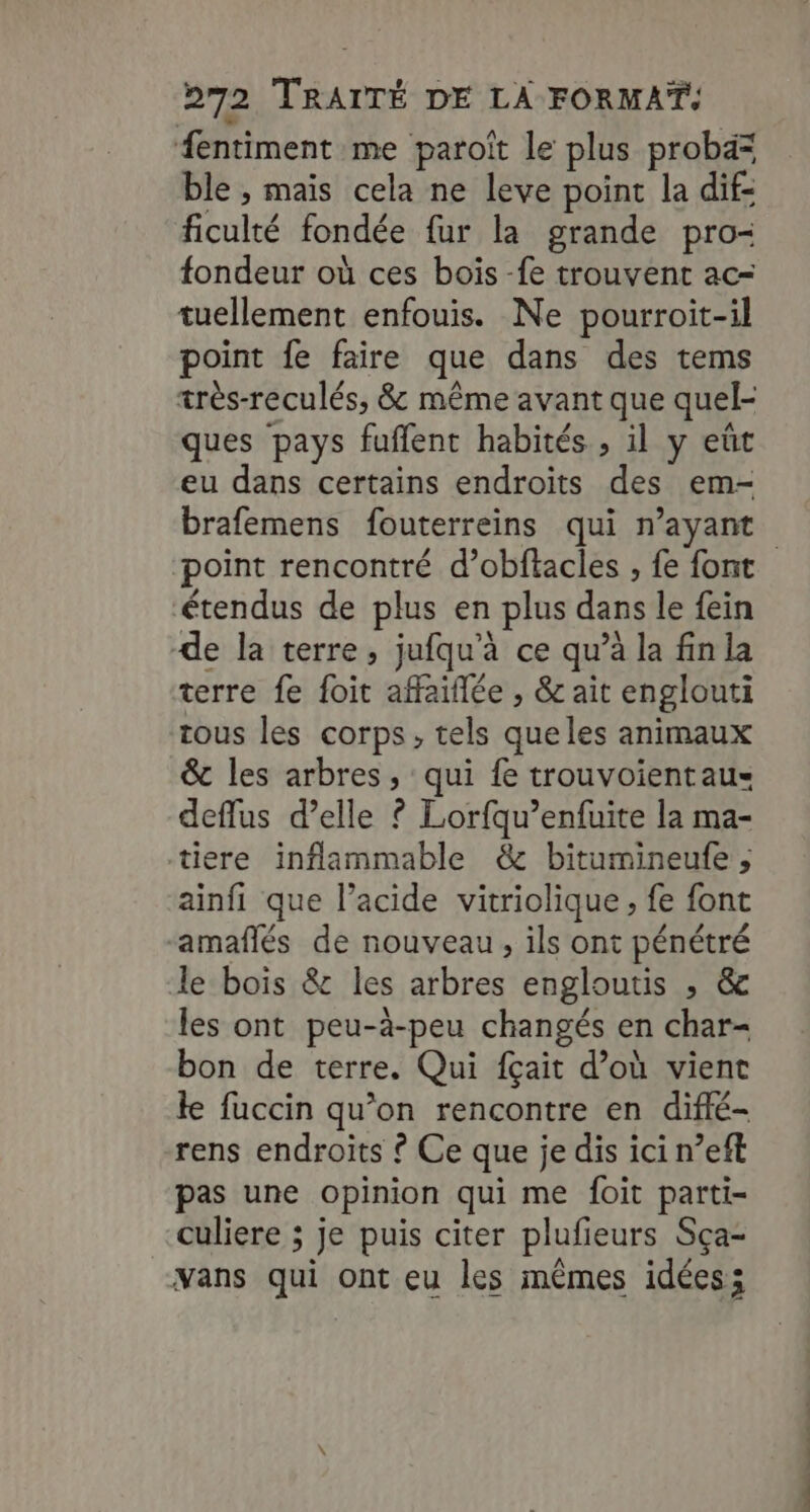 fentiment me paroiît le plus probd= ble , mais cela ne leve point la dif- ficulté fondée fur la grande pro- fondeur où ces bois -fe trouvent ac- tuellement enfouis. Ne pourroit-il point fe faire que dans des tems très-reculés, &amp; même avant que quel- ques pays fuffent habités , il y eût eu dans certains endroits des em- brafemens fouterreins qui n’ayant point rencontré d’obflacles , fe font ‘étendus de plus en plus dans le fein de la terre, jufqu’à ce qu’à la fin la terre fe foit affaiflée , &amp; ait englouti tous les corps, tels queles animaux &amp; les arbres, qui fe trouvoientaus deflus d’elle ? Lorfqu’enfuite la ma- tiere inflammable &amp; bitumineufe , ainfi que l'acide vitriolique, fe font -amafñlés de nouveau, ils ont pénétré le bois &amp; les arbres engloutis , &amp; les ont peu-à-peu changés en char- bon de terre. Qui fçait d’où vient le fuccin qu’on rencontre en difié- rens endroits ? Ce que je dis ici n°eft pas une opinion qui me foit parti- culiere ; je puis citer plufieurs Sça- vans qui ont eu les mêmes idées;