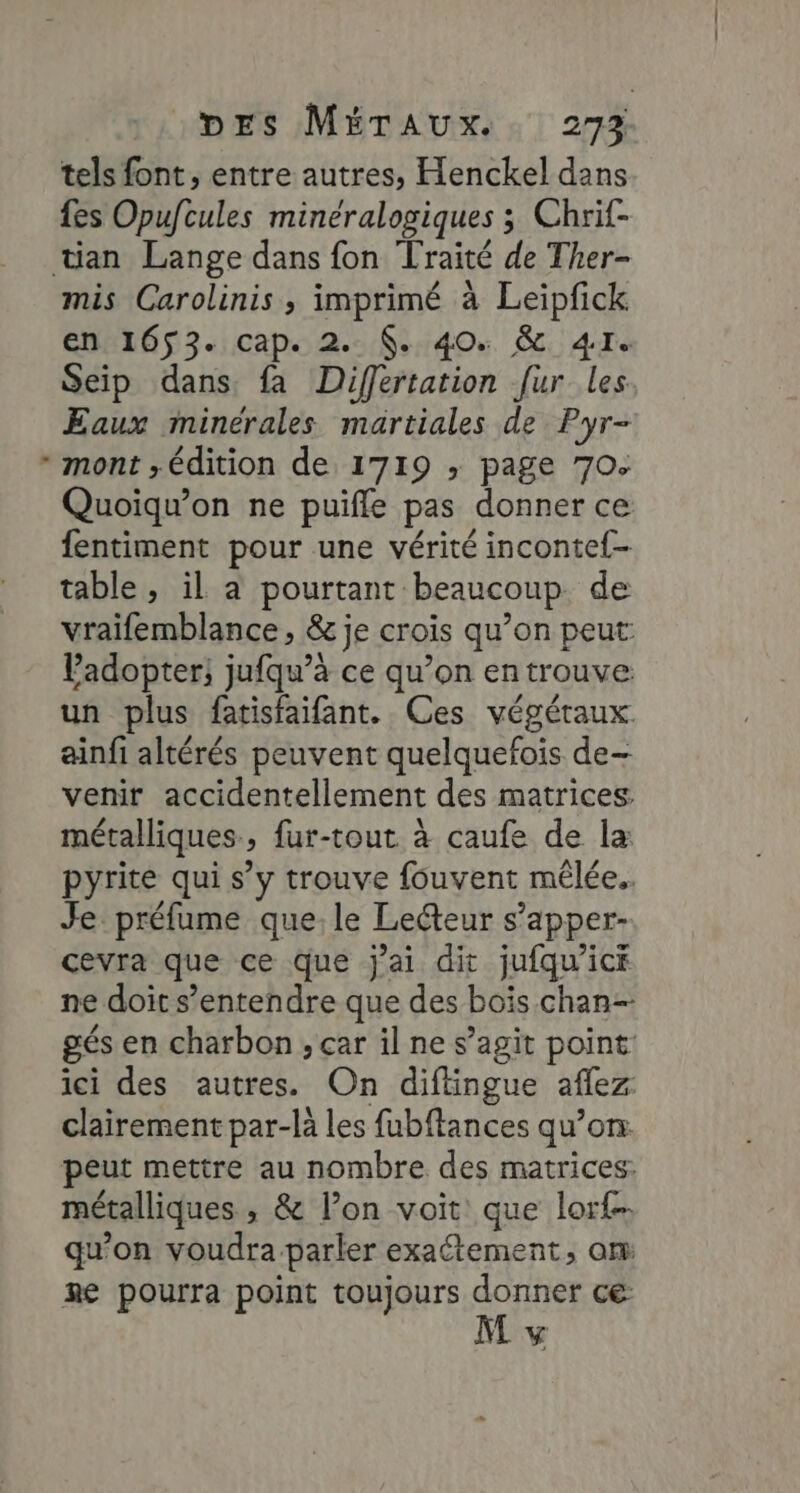 : tels font, entre autres, Henckel dans fes Opufcules minéralogiques ; Chrif- mis Carolinis , imprimé à Leipfick en 1653. cap. 2. . 40. &amp; 41e Seip dans. fa Differtation fur les Eaux minérales martiales de Pyr- mont ; édition de 1719 ; page 70. Quoiqu’on ne puifle pas donner ce fentiment pour une vérité inconte{- table, il a pourtant beaucoup. de vraifemblance, &amp; je crois qu’on peut: Padopter, jufqu’à ce qu’on en trouve un plus fatisfaifant. Ces végétaux. ainfi altérés peuvent quelquefois de- venir accidentellement des matrices. métalliques, fur-tout à caufe de la pyrite qui s’y trouve fouvent mêlée. Je préfume que, le Lecteur s’apper- cevra que ce que j'ai dit jufqu’ick ne doit s’entendre que des bois chan- gés en charbon , car il ne s’agit point: ici des autres. On diftingue aflez clairement par-là les fubftances qu’on: peut mettre au nombre des matrices. métalliques ; &amp; l’on voit que lor£. qu'on voudra-parler exactement, om Re pourra point toujours donner ce M v