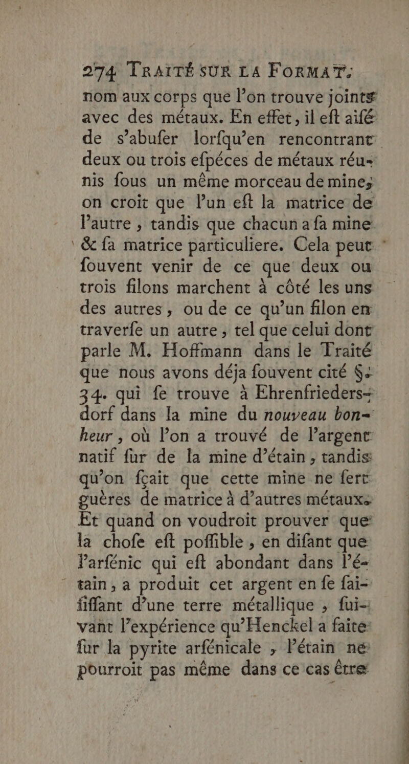 deux ou trois efpéces de métaux réu nis fous un même morceau de mine; on croit que l’un eft la matrice de l'autre , tandis que chacun a fa mine fouvent venir de ce que deux ou trois filons marchent à côté les uns des autres, ou de ce qu’un filon en traverfe un autre, tel que celui dont parle M. Hoffmann dans le Traité que nous avons déja fouvent cité 6: natif fur de la mine d’étain , tandis qu’ on fçait que cette mine ne fert guères de matrice à d’autres métauxs Et quand on voudroit prouver que la chofe eft poffible , en difant que Parfénic qui eft abondant dans l’é- tain, a produit cet argent en fe fai fiffant d’une terre métallique ; fui- vant l'expérience qu’Henckel a faite far la pyrite arfénicale , Pétain ne Pourroit pas même dans ce cas être OT a ON ET PE PTS L