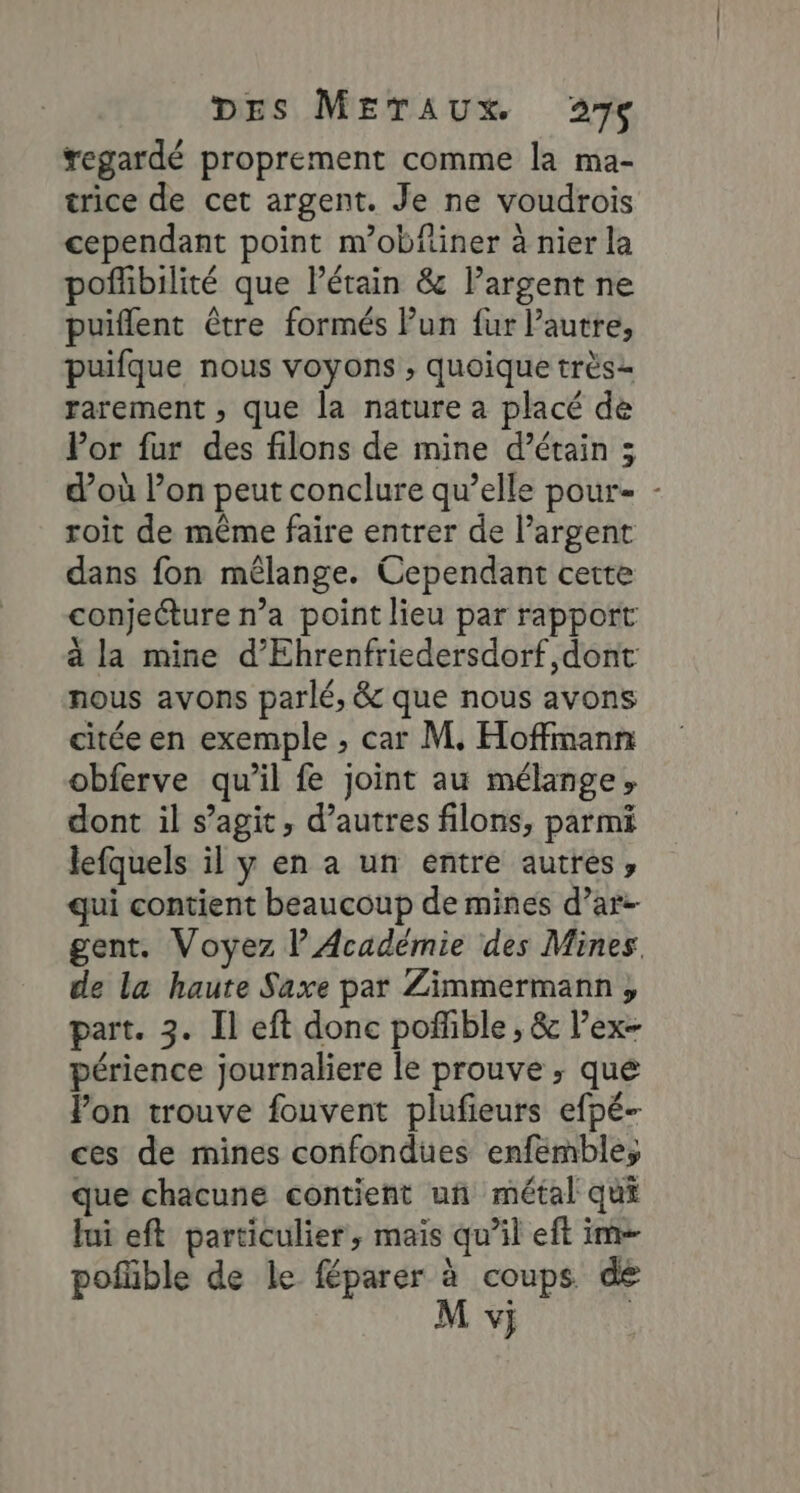 regardé proprement comme la ma- trice de cet argent. Je ne voudrois cependant point m’obfiner à nier la poflibilité que létain &amp; largent ne puiflent être formés Pun fur l’autre, puifque nous voyons ; quoique très rarement , que la nature a placé dé Por fur des filons de mine d’étain 3 d’où Pon peut conclure qu’elle pour- - roit de même faire entrer de l'argent dans fon mélange. Cependant cette conjecture n’a point lieu par rapport à la mine d’Ehrenfriedersdorf,dont nous avons parlé, &amp; que nous avons citée en exemple , car M. Hoffmann obferve qu’il fe joint au mélange, dont il s’agit, d’autres filons, parmi lefquels il y en a un entre autres, qui contient beaucoup de mines d’ar- gent. Voyez l'Académie des Mines. de la haute Saxe par Zimmermann, part. 3. Il eft donc poñfible , &amp; l’ex- périence journaliere le prouve ; qué Pon trouve fouvent plufieurs efpé- ces de mines confondues enfembles que chacune contient un métal qui lui eft particulier, mais qu’il eft im pofüble de le féparer à coups de vj