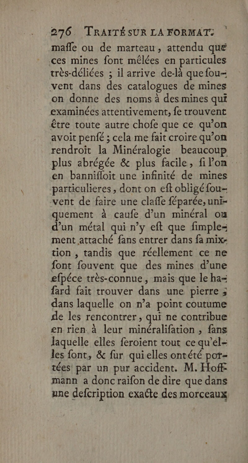 mafle ou de marteau, attendu que ces mines font mêlées en particules très-déliées ; il arrive de-là que fou- vent dans des catalogues de mines on donne des noms à des mines qui examinées attentivement, fe trouvent être toute autre chofe que ce qu’on avoit penfé ; cela me fait croire qu’on rendroit la Minéralogie beaucoup plus abrégée &amp; plus facile, filon en bannifloit une infinité de mines particulieres , dont on eft obligé fou- vent de faire une clafle féparée, uni- quement à caufe d’un minéral ou d’un métal qui n’y eft que fimple= ment attaché fans entrer dans fa mix: tion , tandis que réellement ce ne font fouvent que des mines d’une efpéce très-connue, mais que le ha- fard fait trouver dans une pierre ; dans laquelle on n’a point coutume de les rencontrer, qui ne contribue en rien. à leur minéralifation , fans laquelle elles feroient tout ce qu’él- les font, &amp; fur quielles ontété pot- _tées par un pur accident. M. Hoff mann a donc raifon de dire que dans une defcription exacte des morceaux