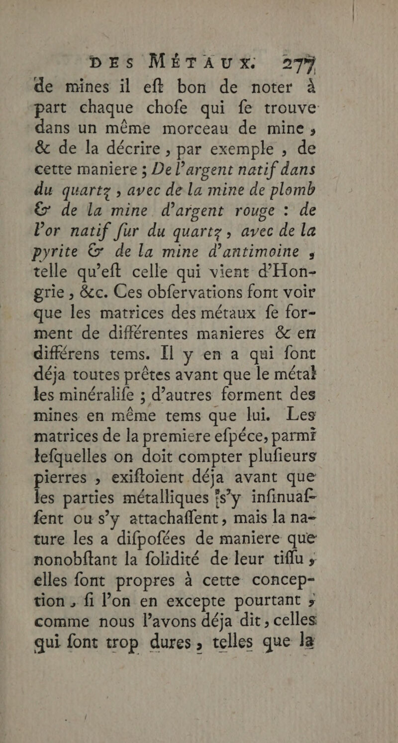 de mines il eft bon de noter à part chaque chofe qui fe trouve dans un même morceau de mine, &amp; de la décrire , par exemple , de cette maniere ; De l'argent natif dans du quartz ; avec de la mine de plomb &amp; de la mine d'argent rouge : de Por natif fur du quartz, avec de la pyrite &amp; de la mine d’antimoine , telle qu’eft celle qui vient d’Hon- grie ,; &amp;c. Ces obfervations font voir que les matrices des métaux fe for- ment de différentes manieres &amp; en différens tems. Il y en a qui font déja toutes prêtes avant que le métal les minéralife ; d’autres forment des mines en même tems que lui. Les matrices de la premiere efpéce, parmi lefquelles on doit compter plufieurs pierres , exiftoient déja avant que les parties métalliques ?s’y infinuaf- fent ou s’y attachaflent, mais la na- ture les a difpofées de maniere que nonobftant la folidité de leur tiflu ; elles font propres à cette concep- tion , fi l’on en excepte pourtant ; comme nous l’avons déja dit, celles qui font trop dures, telles que la