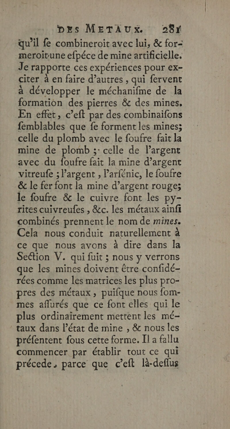 qu’il fe combineroïit avec lui, &amp; for- meroitune efpéce de mine artificielle. Je rapporte ces expériences pour ex- citer à en faire d’autres , qui fervent à développer le méchanifme de la formation des pierres &amp; des mines, En effet, c’eft par des combinaifons femblables que fe forment les mines; celle du plomb avec le foufre fait la mine de plomb ;: celle de largent avec du foufre fait la mine d’argent vitreufe ; l’argent , ’arfénic, le foufre &amp; le fer font la mine d’argent rouge; le foufre &amp; le cuivre font les py- rites cuivreules , &amp;c. les métaux ainfi combinés prennent le nom de mines. Cela nous conduit naturellement à ce que nous avons à dire dans Îa Section V. qui fuit ; nous y verrons que les mines doivent être confidé- rées comme les matrices les plus pro- pres des métaux, puifque nous fom- mes aflurés que ce font elles qui le plus ordinairement mettent les mé- taux dans l’état de mine , &amp; nous les préfentent fous cette forme. Il a fallu commencer par établir tout ce qui précede, parce que c’eft là-deflus