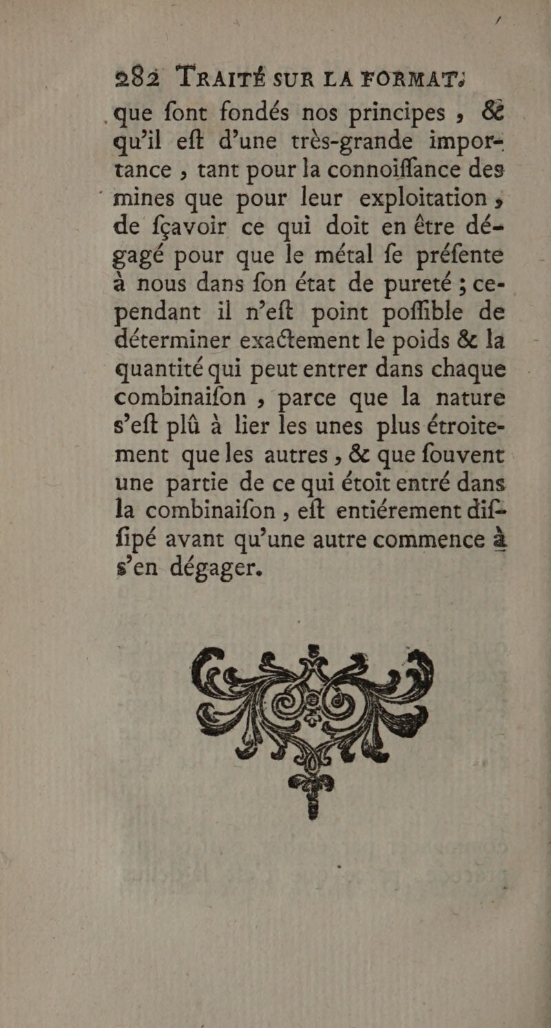 que font fondés nos principes ; &amp; qu’il eft d’une très-grande impor- tance , tant pour la connoiffance des ‘ mines que pour leur exploitation ; de fçavoir ce qui doit en être dé- gagé pour que le métal fe préfente à nous dans fon état de pureté ; ce- pendant il n’eft point pofible de déterminer exaétement le poids &amp; la quantité qui peut entrer dans chaque combinaïfon , parce que la nature s’eft plû à lier les unes plus étroite- ment que les autres , &amp; que fouvent une partie de ce qui étoit entré dans la combinaïfon , eft entiérement dif fipé avant qu’une autre commence à s’en dégager.