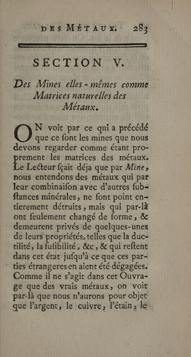 LE er SECTION V. Des Mines elles - mêmes comme Marrices naturelles des Métaux. N voit par ce qui a précédé que ce font les mines que nous devons regarder comme étant pro- prement les matrices des méraux. Le Lecteur fçait déja que par Mine, nous entendons des métaux qui par leur combinaifon avec d’autres fub= ftances minérales, ne font point en- tierement détruits , maïs qui par-là ont feulement changé de forme, &amp; demeurent privés de quelques-unes de leurs propriétés, telles que la duc- tilité, la fufibilité, &amp;c, &amp; qui reftent dans cet état jufqu’à ce que ces par- ‘ ties étrangeresen aient été dégagées. Comme il ne s’agit dans cet Ouvra- ge que des vrais métaux, on ‘voit par-là que nous n’aurons pour objet que l'argent, le cuivre, létain, le.