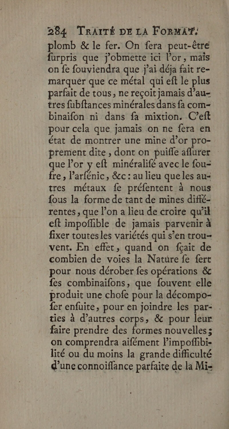 plomb &amp; le fer. On fera peut-être furpris que j’obmette ici l’or, mais on fe fouviendra que j’ai déja fait re- marquer que ce métal qui eft le plus parfait de tous, ne reçoit jamais d’au- tres fubftances minérales dans fa com- binaïfon ni dans fa mixtion. C’eft pour cela que jamais on ne fera en état de montrer une mine d’or pro- prement dite , dont on puifle aflurer que l’or y eft minéralifé avec le fou- fre ; Parfénic, &amp;c : au lieu que les au- tres métaux fe préfentent à nous fous la forme de tant de mines difié- rentes , que l’on a lieu de croire qu’il eft impoñlible de jamais parvenir à fixer toutes les variétés qui s’en trou vent. En effet, quand on fçait de combien de voies la Nature fe fert pour nous dérober fes opérations &amp; fes combinaïfons, que fouvent elle produit une chofe pour la décompo- fer enfuite, pour en joindre les par- ties à d’autres corps, &amp; pour leur faire prendre des formes nouvelles; on comprendra aifément Pimpoffbi- lité ou du moins la grande difficulté d'une connoiflance parfaite de la Mi=