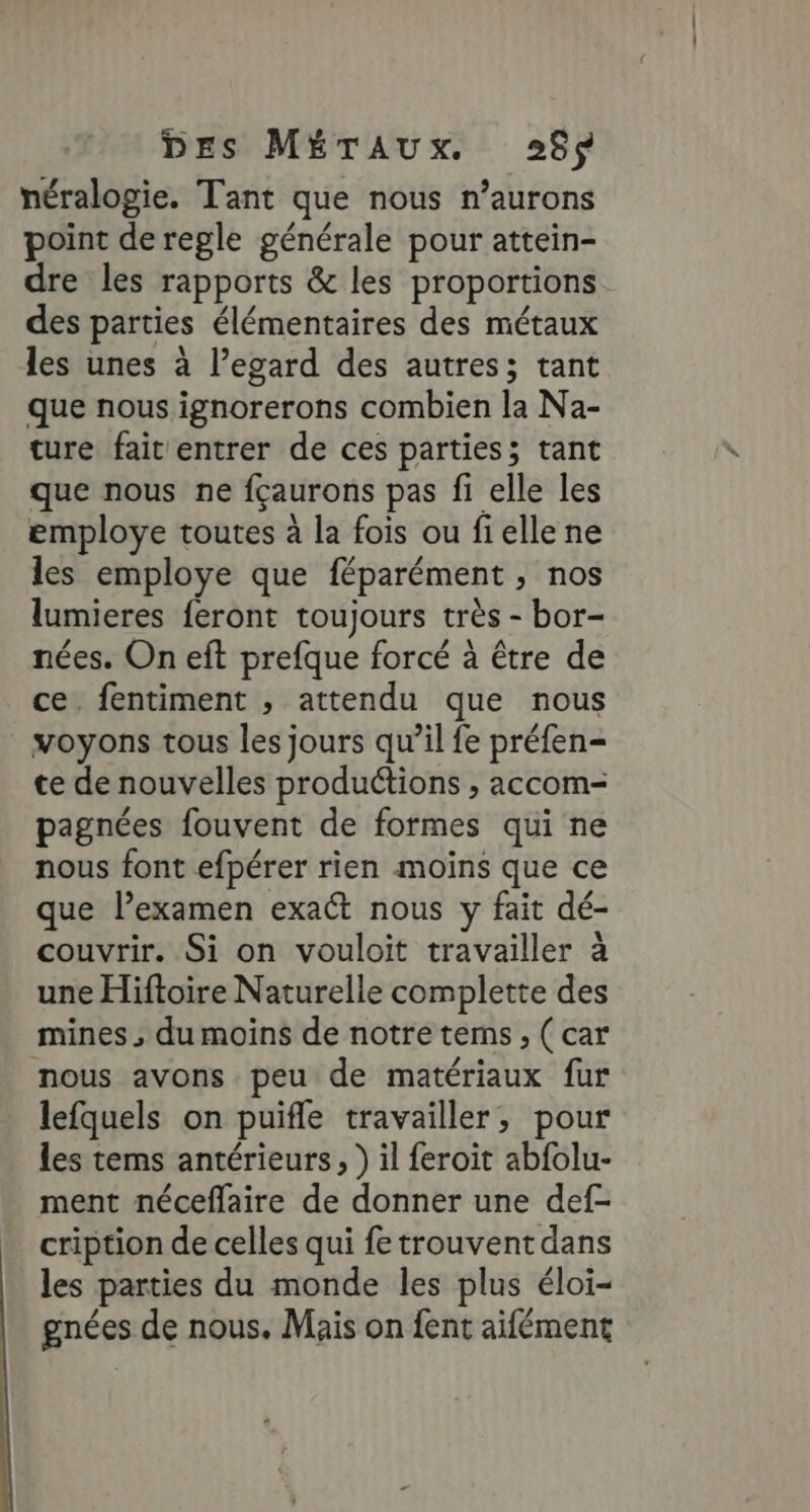 DEs MÉTAUXxX. 268$ néralogie. Tant que nous n’aurons point de regle générale pour attein- dre les rapports &amp; les proportions des parties élémentaires des métaux les unes à l’egard des autres; tant que nous ignorerons combien la Na- ture fait entrer de ces parties; tant que nous ne fçaurons pas fi elle les employe toutes à la fois ou fielle ne les employe que féparément , nos lumieres feront toujours très - bor- nées. On eft prefque forcé à être de ce. fentiment , attendu que nous voyons tous les jours qu’il fe préfen- te de nouvelles productions , accom- pagnées fouvent de formes qui ne nous font efpérer rien moins que ce que l’examen exact nous y fait dé- couvrir. Si on vouloit travailler à une Hiftoire Naturelle complette des mines , du moins de notre tems, ( car nous avons peu de matériaux fur lefquels on puifle travailler, pour les tems antérieurs, ) il feroit abfolu- ment néceflaire de donner une def- cription de celles qui fe trouvent dans les parties du monde les plus éloi- gnées de nous. Mais on fent aifément