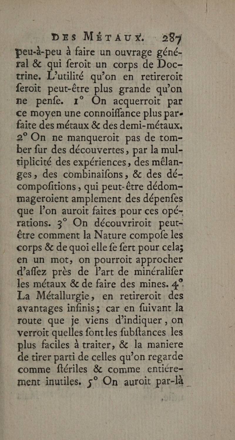 ÿeu-à-peu à faire un ouvrage géné- ral &amp; qui feroit un corps de Doc- trine, l'utilité qu'on en retireroit feroit peut-être plus grande qu’on ne penfe. 1° On acquerroit par ce moyen une connoiffance plus pare faite des métaux &amp; dés demi-métaux. 2° On ne manqueroit pas de tom- ber fur des découvertes, par la mul- tiplicité des expériences, des mêlan- ges, des combinaiïfons, &amp; des dé- compofitions ; qui peut-être dédom- mageroient amplement des dépenfes que l’on auroit faites pour ces opé- rations. 2° On découvriroit peut- être comment la Nature compofe les corps &amp; de quoi elle fe fert pour cela; en un mot, on pourroit approcher d’aflez près de Part de minéralifer les métaux &amp; de faire des mines. 4° La Métallurgie, en retireroit des avantages infiniss car en fuivant la route que je viens d'indiquer , on verroit quelles font les fubitances les plus faciles à traiter, &amp; la maniere de tirer parti de celles qu’on regarde comme flériles &amp; comme entiére- ment inutiles. 5° On auroit par-là