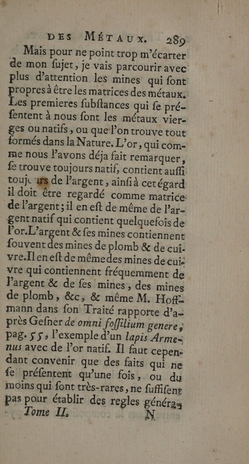 Maïs pour ne point trop m’écarter de mon füjet, je vais parcourir avec plus d’attention les mines qui font propres à tre les matrices des métaux. Les premieres fubftances qui fe pré- fentent à nous font les métaux vier- ges ou natifs , ou que l’on trouve tout formés dans la Nature. L’or, qui com- me nous l'avons déja fait remarquer, fe trouve toujours natif, contient auffi touje ‘is de argent , ainfà cet égard il doit être regardé comme matrice de l'argent; il en eft de même de l’ar- &amp;ent natif qui contient quelquefois de Vor.L’argent &amp; fes mines contiennent fouvent des mines de plomb &amp; de cui. vre.Îleneft de mêmedes mines de cuis vre qui contiennent fréquemment de Pargent &amp; de fes mines, des mines de plomb, &amp;c, &amp; même M. Ho&amp;. mann dans fon Traité rapporte d’a- près Gefher de omni foffilium generes pag. $ 5» l'exemple d’un lapis Arme nus avec de l’or natif, Il faut cepens dant convenir que des faits qui ne fe préfentent qu'une fois, ou du Moins qui font très-rares , ne fuffifens pas pour établir des regles généraa Tome IL, |