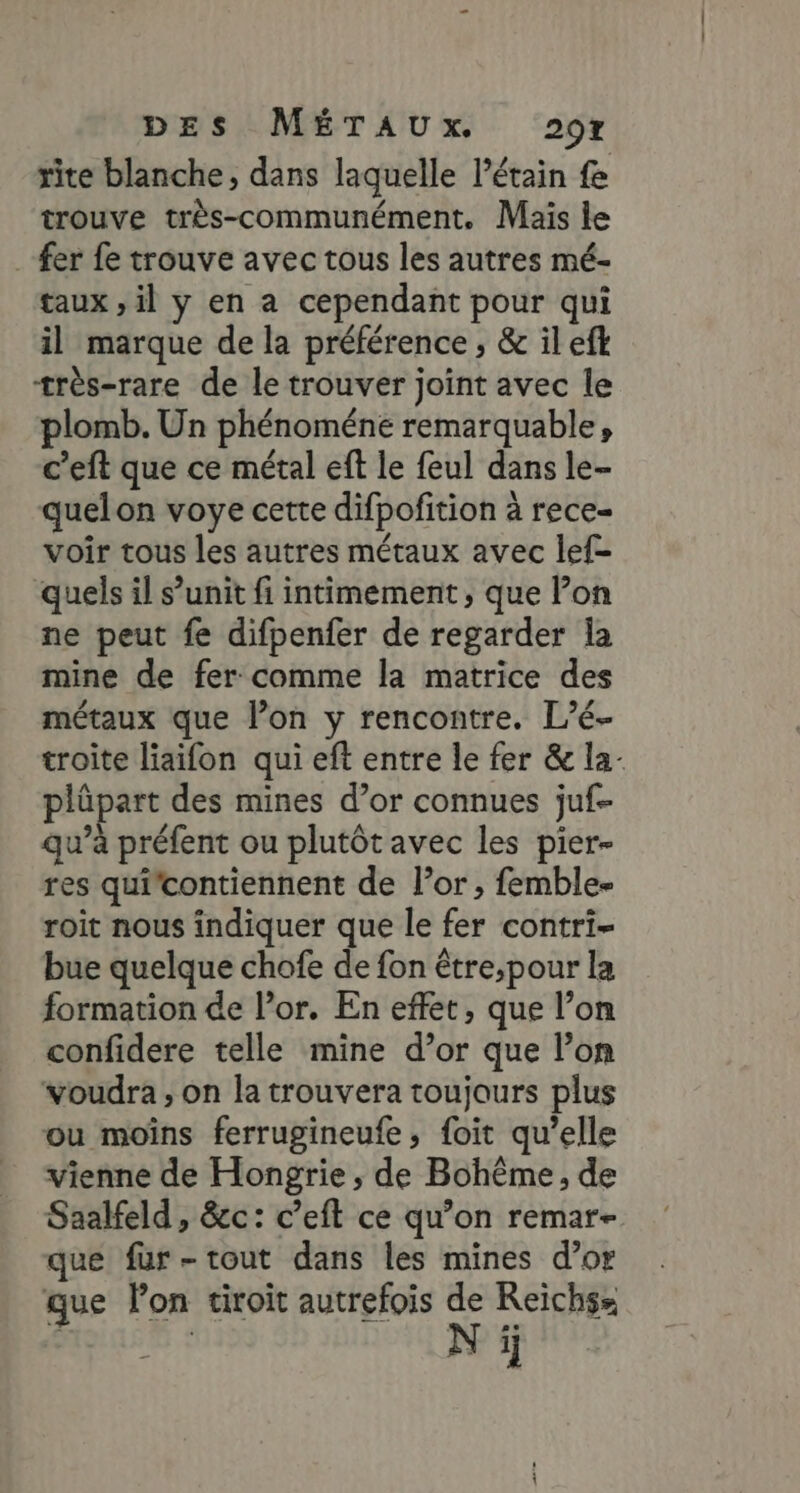 rite blanche, dans laquelle l’étain fe trouve très-communément. Mais le fer fe trouve avec tous les autres mé- taux, il y en a cependant pour qui il marque de la préférence ; &amp; il eft très-rare de le trouver joint avec le plomb. Un phénoméne remarquable, c’eft que ce métal eft le feul dans le- quelon voye cette difpofition à rece- voir tous les autres métaux avec lef- quels il s’unit fi intimement , que lon ne peut fe difpenfer de regarder la mine de fer comme la matrice des métaux que lon y rencontre. L’é- troite liaifon qui eft entre le fer &amp; la- plüpart des mines d’or connues juf- qu’à préfent ou plutôt avec les pier- res qui'contiennent de l’or, femble- roit nous indiquer que le fer contri- bue quelque chofe de fon être;pour la formation de l’or. En effet, que l’on confidere telle mine d’or que l’on voudra, on la trouvera toujours plus ou moïns ferrugineufe, foit qu’elle vienne de Hongrie, de Bohême, de Saalfeld, &amp;c: c’eft ce qu’on remar- que fur-tout dans les mines d’or que lon tiroit autrefois de Reichss N ji
