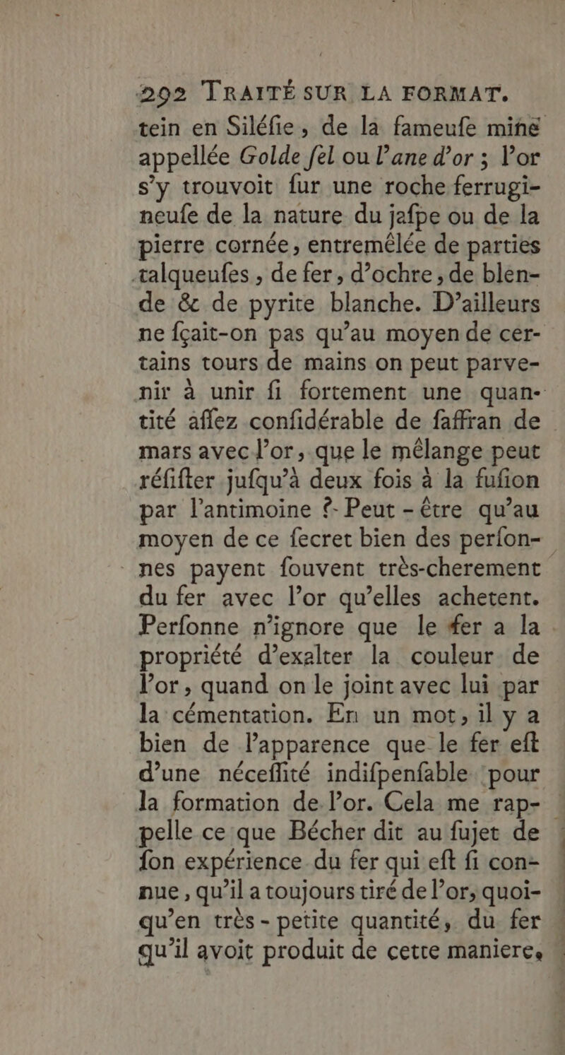 tein en Siléfie, de la fameufe mine appellée Golde [el ou lane d’or ; Por s’y trouvoit fur une roche ferrugi- neufe de la nature du jafpe ou de la pierre cornée, entremêlée de parties talqueufes , de fer, d’ochre , de blen- de &amp; de pyrite blanche. D'ailleurs ne fçait-on pas qu’au moyen de cer- tains tours de mains on peut parve- nir à unir fi fortement une quan- tité aflez confidérable de faffran de mars avec l'or, que le mélange peut réfifter jufqu’à deux fois à la fufion par l’antimoine ?- Peut -être qu’au moyen de ce fecret bien des perfon- nes payent fouvent très-cherement du fer avec l’or qu’elles achetent. Perfonne n’ignore que le #er a la propriété d’exalter la couleur de l’or , quand on le joint avec lui par la cémentation. En un mot,ily a bien de l'apparence que le fer eft d’une nécefité indifpenfable pour la formation de l’or. Cela me rap- : pelle ce que Bécher dit au fujet de ! fon expérience du fer qui eft fi con- nue, qu’il a toujours tiré de l’or;, quoi- qu’en très - petite quantité, du fer qu'il avoit produit de cetre maniere, \