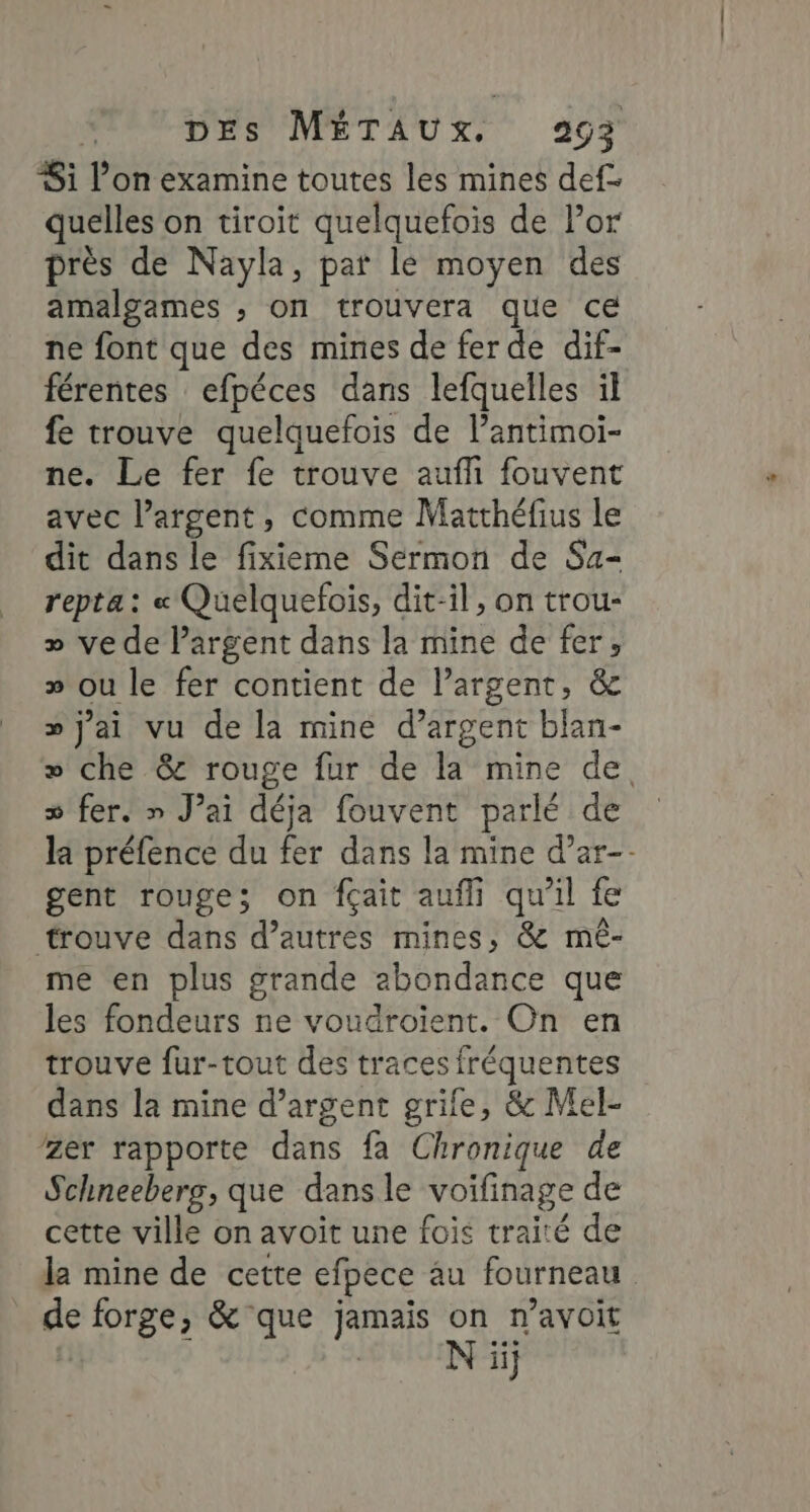 Si l’on examine toutes les mines def. quelles on tiroit quelquefois de or près de Nayla, pat le moyen des amalgames ; on trouvera que ce ne font que des mines de fer de dif- férentes efpéces dans lefquelles il fe trouve quelquefois de lantimoi- ne. Le fer fe trouve auf fouvent avec l’argent, comme Matthéfius le dit dans le fixieme Sermon de Sa- repta : « Quelquefois, dit-il, on trou- » ve de largent dans la mine de fer, » ou le fer contient de l’argent, &amp; » j'ai vu de la mine d’argent blan- » che &amp; rouge fur de la mine de s fer. » J’ai déja fouvent parlé de la préfence du fer dans la mine d’ar-- gent rouge; on fçait aufli qu'il fe trouve dans d’autres mines, &amp; mê- me en plus grande abondance que les fondeurs ne voudroient. On en trouve fur-tout des traces fréquentes dans la mine d'argent grife, &amp; Mel- /zer rapporte dans fa Chronique de Schneebers, que dans le voifinage de cette ville on avoit une fois traité de la mine de cette efpece 4u fourneau de forge, &amp; que jamais on n’avoit N ïij