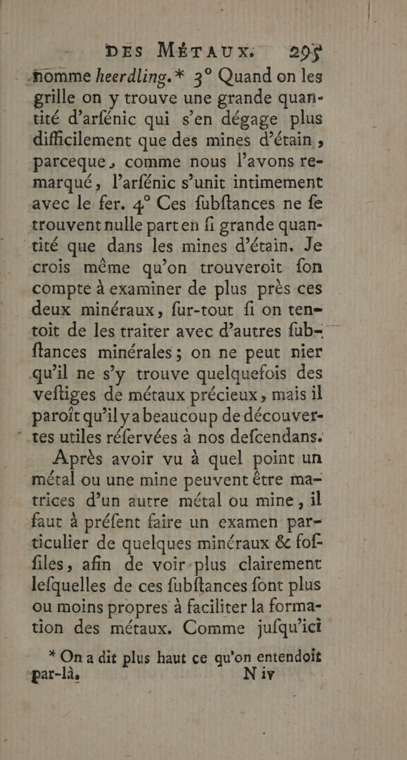 nomme heerdlins.* 3° Quand on les grille on y trouve une grande quan- tité d’arfénic qui s’en dégage plus difficilement que des mines d’érain , parceque, comme nous l'avons re- marqué, l’arfénic s’unit intimement avec le fer. 4° Ces fubftances ne fe trouvent nulle parten fi grande quan- tité que dans les mines d’étain. Je crois même qu’on trouveroit fon compte à examiner de plus près ces deux minéraux, fur-tout fi on ten= toit de les traiter avec d’autres fub- flances minérales ; on ne peut nier qu’il ne s’y trouve quelquefois des vefliges de métaux précieux, mais il paroït qu’il ya beaucoup de découver- tes utiles réfervées à nos defcendans. Après avoir vu à quel point un métal ou une mine peuvent être ma- trices d’un autre métal ou mine, il faut à préfent faire un examen par- ticulier de quelques minéraux &amp; fof- files, afin de voir-plus clairement lefquelles de ces fubftances font plus ou moins propres à faciliter la forma- tion des métaux. Comme jufqu'ict * On a dit plus haut ce qu'on entendoit par-là, Niv