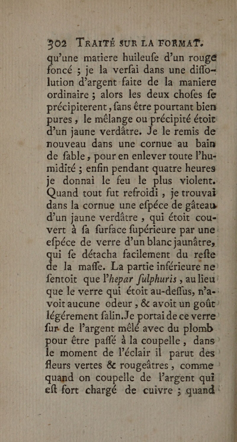 qu’une matiere huileufe d’un rougé foncé ; je la verfai dans une diflo- lution d'argent faite de la maniere ordinaire ; alors les deux chofes fe précipiterent , fans être pourtant bien pures , le mélange ou précipité étoit d’un jaune verdâtre. Je le remis de nouveau dans une cornue au bain de fable, pour en enlever toute P’hu- midité ; enfin pendant quatre heures je donnai le feu le plus violent. Quand tout fut refroïdi , je trouva dans la cornue une efpéce de gâteau d’un jaune verdâtre ; qui étoit cou- qui fe détacha facilement du refte fur de l’argent mêlé avec du plomb quand on coupelle de l'argent qui cotes oe-suxrrire >v