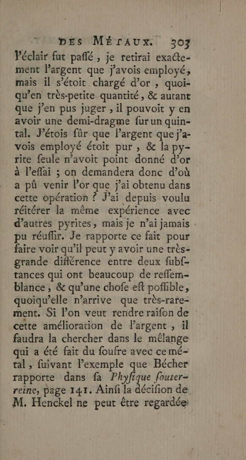 74 mes MÉrAUx. 307 Péclair fut pañlé , je retirai exacte- ment largent que j’avois employé, mais il s’étoit chargé d’or , quoi- qu’en très-petite quantité , &amp; autant que J'en pus juger , il pouvoit y en avoir une demi-dragme fur un quin- tal. Pétois für que largent que j’a- vois employé étoit pur , &amp; la py- tite feule n’avoit point donné d’or à l’eflai ; on demandera donc d’où a pû venir l’or que j'ai obtenu dans cette opération { J’ai depuis voulu réitérer la même expérience avec d’autres pyrites, mais je n’ai jamais - pu réuflir. Je rapporte ce fait pour faire voir qu’il peut y avoir une très- grande différence entre deux fubf- tances qui ont beaucoup de reffem- blance , &amp; qu’une chofe eft pofible, quoiqu’elle n’arrive que très-rare- ment. Si l’on veut rendre raïfon de cette amélioration de l'argent , il faudra la chercher dans le mélange qui a été fait du foufre avec ce mé- tal, fuivant l’exemple que Bécher rapporte dans fa Phyfique fouter- reine, page 141. Ainf la décifion de M. Henckel ne peut être regardée: