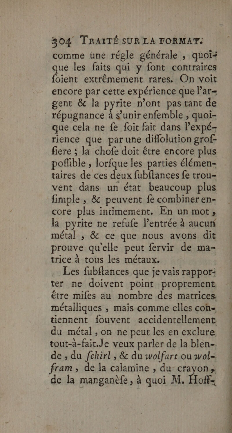 comme une régle générale , quoi: que les faits qui y font contraires foient extrémement rares. On voit encore par cette expérience que lar= gent &amp; la pyrite n’ont pas tant de _répugnance à s’unir enfemble , quoi- que cela ne fe foit fait dans lexpé- rience que par une diflolution grof- po! fible » lorfque les parties élémen- taires de ces deux fubftances fe trou- vent dans un état beaucoup plus fimple , &amp; peuvent fe combiner en- core plus incimement. En un mot, la pyrite ne refufe l’entrée à aucun métal ; &amp; ce que nous avons dit prouve qu'elle peut fervir de ma- trice à tous les métaux. Les fubftances que je vais rappor: ter ne doivent point proprement être miles au nombre des matrices. métalliques ; mais comme elles coh= tiennent fouvent accidentellement du métal , on ne peut les en exclure tout-à- Biel e veux parler de la blen- de ; du fchirl , &amp; du wolfart ou wol- pan » de la calamine , du-crayon, de la manganèfe, à quoi M. Hoffe RÉ et à de Tu