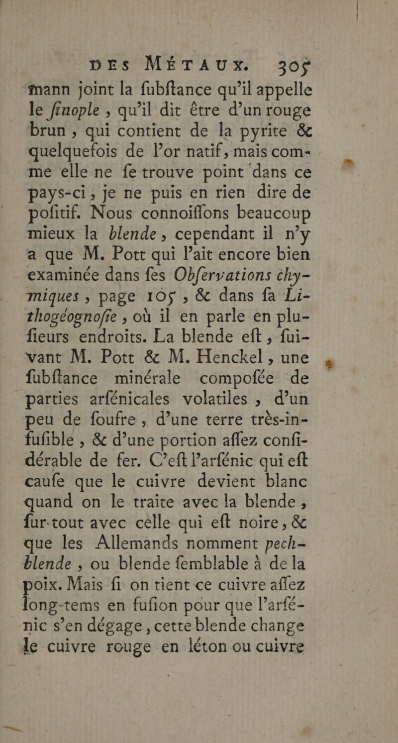 Mann joint la fubftance qu’il appelle le ftnople , qu’il dit être d’un rouge brun , qui contient de la pyrite &amp; quelquefois de Por natif, mais com- me elle ne fe trouve point dans ce pays-ci, je ne puis en rien dire de pofitif. Nous connoïflons beaucoup mieux la blende, cependant il n’y a que M. Pott qui lait encore bien examinée dans fes Obfervations chy- miques , page 105$ , &amp; dans fa Li- thogéognofie ; où il en parle en plu- fieurs endroits. La blende eft , fui- vant M. Pott &amp; M. Henckel , une fubftance minérale compofée de parties arfénicales volatiles ; d’un peu de foufre , d’une terre très-in- fufible , &amp; d’une portion aflez confi- dérable de fer. C’eft Parfénic qui eft caufe que le cuivre devient blanc quand on le traite avec la blende, fur-tout avec celle qui eft noire, &amp; que les Allemands nomment pech- blende , ou blende {emblable à de la oix. Mais fi on tient ce cuivre aflez be en fufion pour que l’arfé- nic s’en dégage, cette blende change le cuivre rouge en léton ou cuivre
