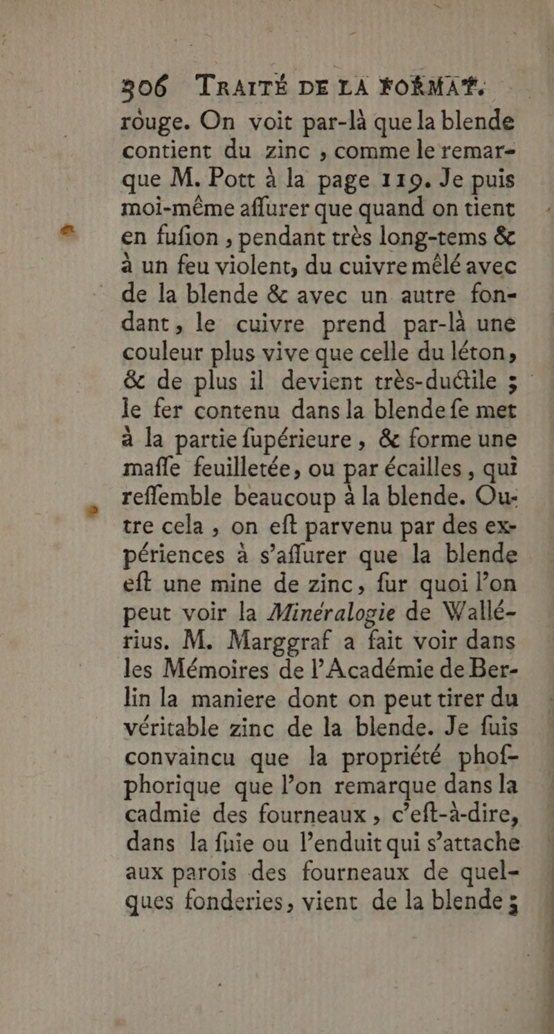 rouge. On voit par-là que la blende contient du zinc ,; comme le remar= que M. Pott à la page 119. Je puis moi-même aflurer que quand on tient en fufion , pendant très long-tems &amp; à un feu violent, du cuivre mêlé avec de la blende &amp; avec un autre fon- dant, le cuivre prend par-là une couleur plus vive que celle du léton, le fer contenu dans la blende fe met à la partie fupérieure , &amp; forme une mafle feuilletée, ou par écailles , qui reflemble beaucoup à la blende. Ou: tre cela , on eft parvenu par des ex- périences à s’aflurer que la blende eft une mine de zinc, fur quoi l’on peut voir la Minéralogie de Wallé- rius. M. Marggraf a fait voir dans les Mémoires de l'Académie de Ber- lin la maniere dont on peut tirer du véritable zinc de la blende. Je fuis convaincu que la propriété phof- phorique que l’on remarque dans la cadmie des fourneaux , c’eft-à-dire, dans la fie ou l’enduit qui s’attache aux parois des fourneaux de quel- ques fonderies, vient de la blende; AN À