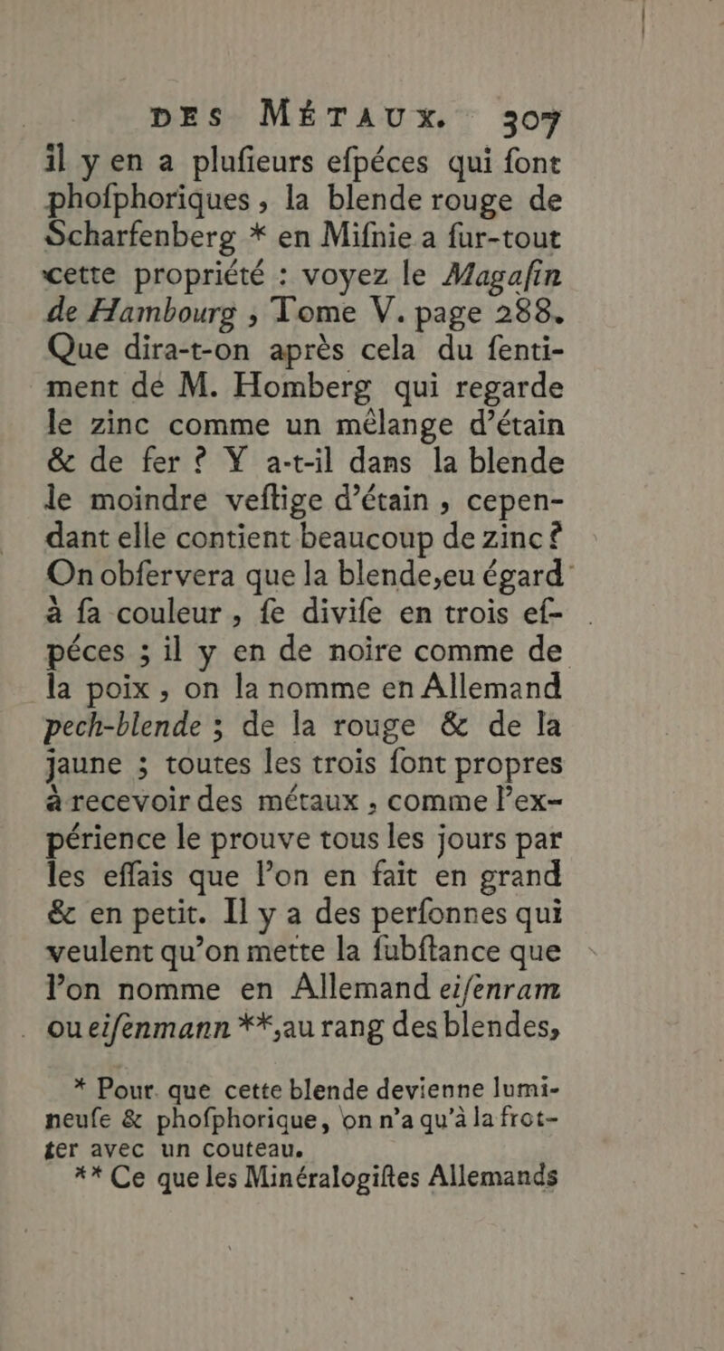 il yen a plufeurs efpéces qui font phofphoriques , la blende rouge de Scharfenberg * en Mifnie a fur-tout cette propriété : voyez le Magafin de Hambourg ; Tome V. page 288. Que dira-t-on après cela du fenti- ment dé M. Homberg qui regarde le zinc comme un mélange d’étain &amp; de fer © YŸ a-t-il dans la blende le moindre veftige d’étain , cepen- dant elle contient beaucoup de zinc £ On obfervera que la blende,eu égard’ à fa couleur , fe divife en trois ef- péces ; il y en de noire comme de la poix , on la nomme en Allemand pech-blende ; de la rouge &amp; de la jaune ; toutes les trois font propres à recevoir des métaux , comme lex- périence le prouve tous les jours par les effais que l’on en faït en grand &amp; en petit. Il y a des perfonnes qui veulent qu’on mette la fubftance que lon nomme en Allemand eifenram . oueifenmann **,au rang desblendes, * Pour. que cette blende devienne lumi- neufe &amp; phofphorique, on n’a qu’à la frot- ter avec un couteau, #* Ce que les Minéralogiftes Allemands