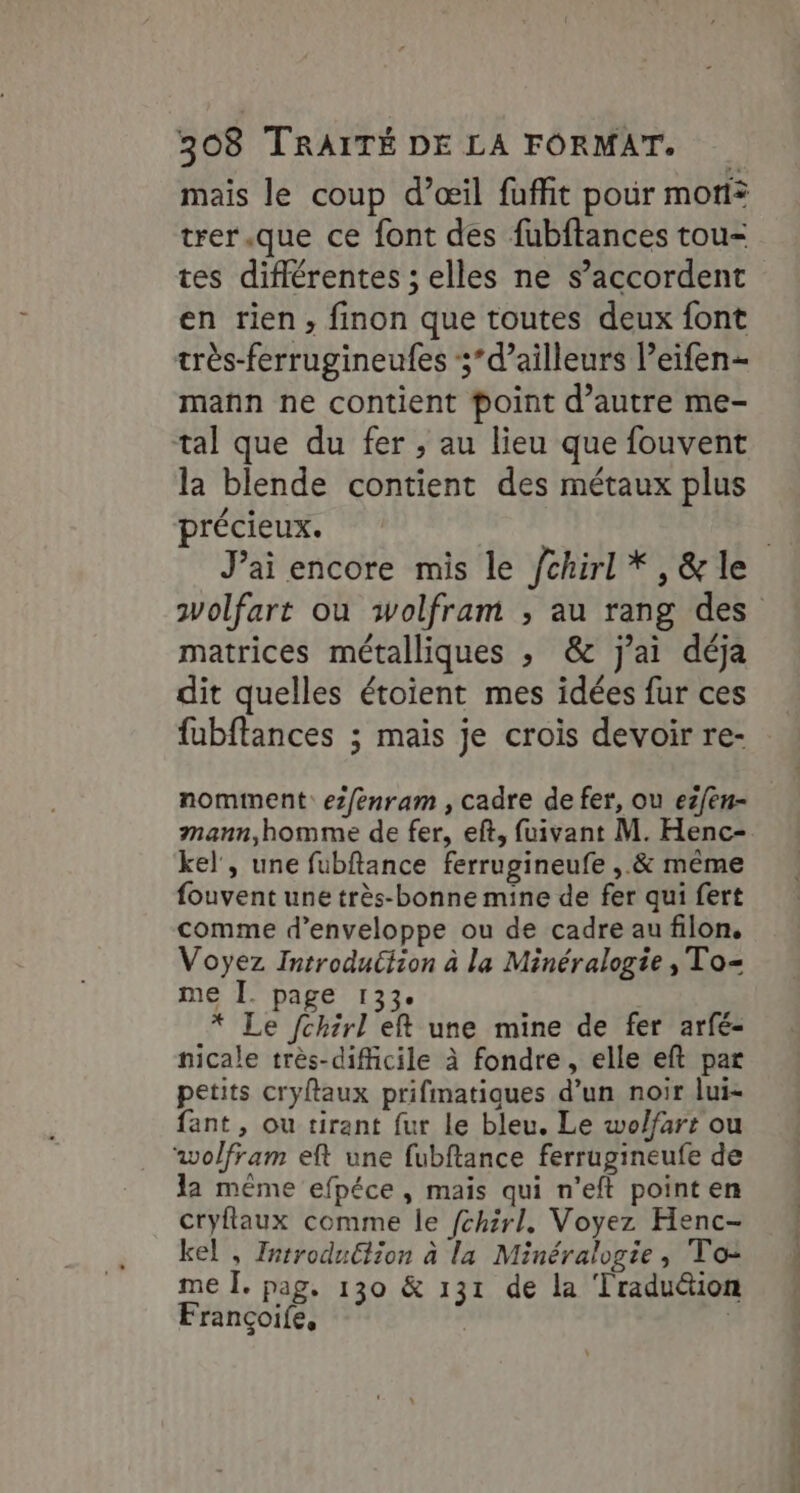 mais le coup d’œil fuffñit pour moi? trer.que ce font des fubftances tou- en rien, finon que toutes deux font très-ferrugineufes 5’ d’ailleurs l’eifen- mañn ne contient point d'autre me- tal que du fer ; au lieu que fouvent la blende contient des métaux plus précieux. . , . +9 Je matrices métalliques , &amp; j'ai déja dit quelles étoient mes idées fur ces fubftances ; mais je crois devoir re- nomment: ez/enram , cadre de fer, ou ezfen- mann,homme de fer, eft, fuivant M. Henc- kel', une fubftance ferrugineufe ,.&amp; même fouvent une très-bonne mine de fer qui fert comme d’enveloppe ou de cadre au filon, Voyez Introduction à la Minéralogie, To= me I. page 133. * Le /chirl eft une mine de fer arfé- nicale très-dificile à fondre, elle eft par petits cryftaux prifmatiques d’un noir lui- fant, ou tirant fur le bleu. Le wolfars ou wolfram eft une fubftance ferrugineufe de la même efpéce , mais qui n’eft point en cryflaux comme le fchirl. Voyez Henc- kel , Introdu£iion à la Minéralogie, To: me Î. pag, 130 &amp; 131 de la ‘Traduétion Françoife, |