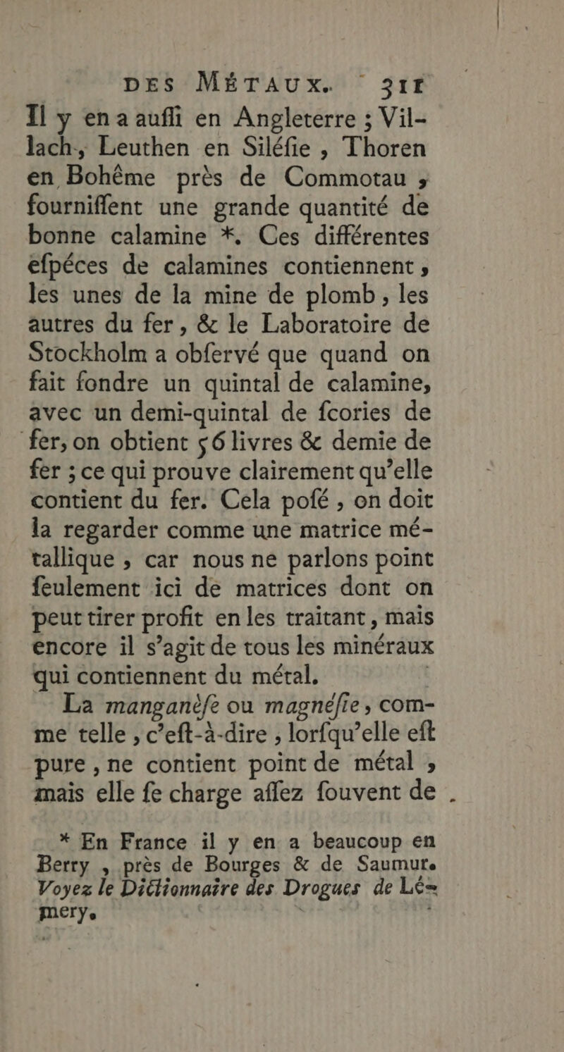 Il y ena aufli en Angleterre ; Vil- lach, Leuthen en Siléfie , Thoren en Bohème près de Commotau ; fourniflent une grande quantité de bonne calamine *. Ces différentes efpéces de calamines contiennent, les unes de la mine de plomb, les autres du fer, &amp; le Laboratoire de Stockholm a obfervé que quand on fait fondre un quintal de calamine, avec un demi-quintal de fcories de fer, on obtient $6 livres &amp; demie de fer ; ce qui prouve clairement qu’elle contient du fer. Cela pofé , on doit la regarder comme une matrice mé- tallique ; car nous ne parlons point feulement ici de matrices dont on peut tirer profit en les traitant, mais encore il s’agit de tous les minéraux qui contiennent du métal. | La manganèfe ou magnéfie, com- me telle , c’eft-à-dire ; lorfqu’elle eft pure , ne contient point de métal ; mais elle fe charge affez fouvent de * En France il y en a beaucoup en Berry , près de Bourges &amp; de Saumur. Voyez le Dictionnaire des Drogues de Lé= merÿ.