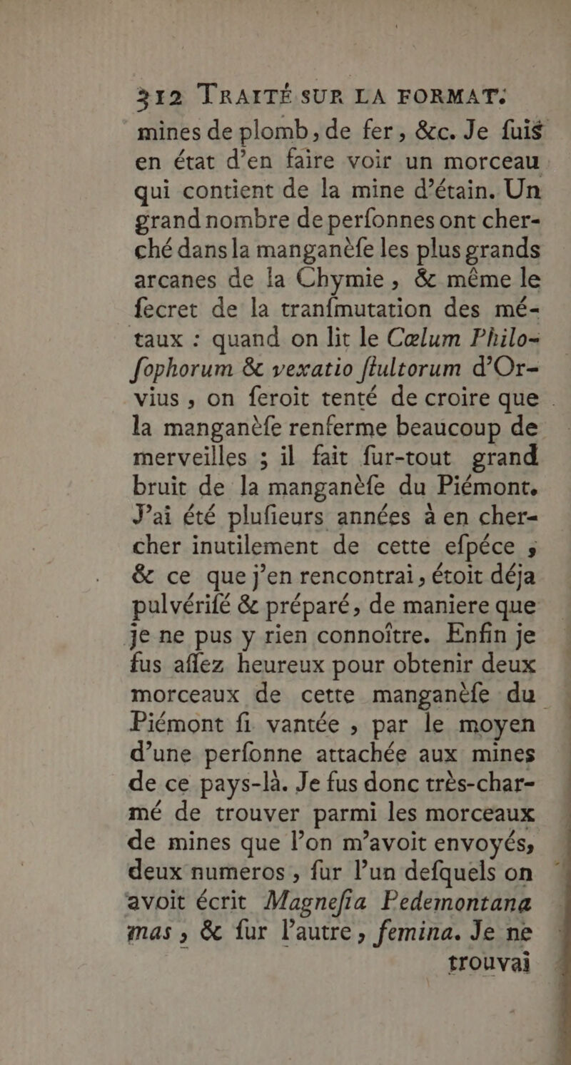 mines de plomb, de fer, &amp;c. Je fuis en état d’en faire voir un morceau qui contient de la mine d’étain. Un grand nombre de perfonnes ont cher- ché dans la manganèfe les plus grands arcanes de la Chymie, &amp; même le fecret de la tranfmutation des mé- taux : quand on lit le Cœlum Philo- fophorum &amp; vexatio ffultorum d’Or- vius , on feroit tenté de croire que . la manganèfe renferme beaucoup de merveilles ; il fait fur-tout grand bruit de la manganèfe du Piémont, J'ai été plufieurs années à en cher- cher inutilement de cette efpéce ; &amp; ce que j’en rencontrai, étoit déja pulvérifé &amp; préparé, de maniere que je ne pus y rien connoître. Enfin je fus aflez heureux pour obtenir deux morceaux de cette manganèfe du Piémont fi vantée , par le moyen d’une perfonne attachée aux mines de ce pays-là. Je fus donc très-char- mé de trouver parmi les morceaux de mines que l’on m’avoit envoyés, deux numeros , fur l’un defquels on avoit écrit Magnefia Pedemontana mas ; &amp; fur l’autre, femina. Je ne trouvai